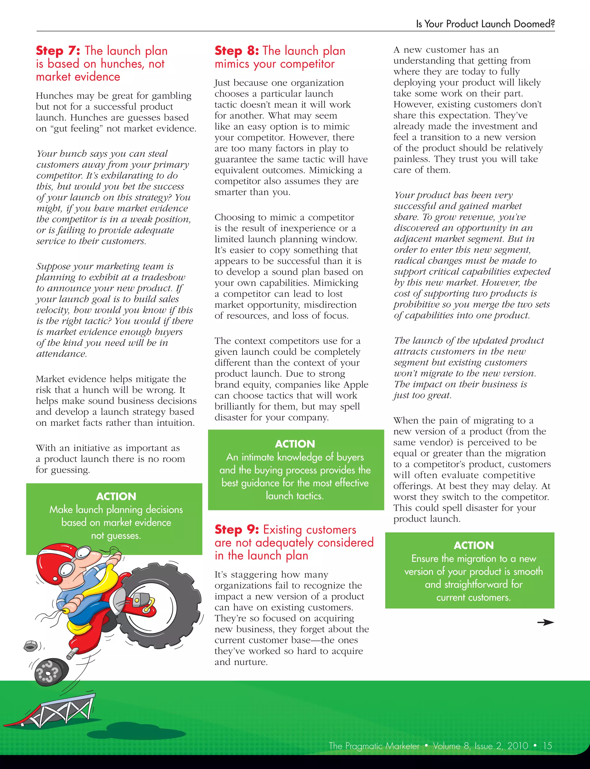 Is Your Product Launch Doomed?

Step	7:	The	launch	plan	                   Step	8:	The	launch	plan	                  A new customer has an
is	based	on	hunches,	not	                  mimics	your	competitor                    understanding that getting from
                                                                                     where they are today to fully
market	evidence                            Just because one organization             deploying your product will likely
Hunches may be great for gambling          chooses a particular launch               take some work on their part.
but not for a successful product           tactic doesn’t mean it will work          However, existing customers don’t
launch. Hunches are guesses based          for another. What may seem                share this expectation. They’ve
on “gut feeling” not market evidence.      like an easy option is to mimic           already made the investment and
                                           your competitor. However, there           feel a transition to a new version
                                           are too many factors in play to           of the product should be relatively
Your	hunch	says	you	can	steal	
                                           guarantee the same tactic will have       painless. They trust you will take
customers	away	from	your	primary	
                                           equivalent outcomes. Mimicking a          care of them.
competitor.	It’s	exhilarating	to	do	
                                           competitor also assumes they are
this,	but	would	you	bet	the	success	
                                           smarter than you.                         Your	product	has	been	very	
of	your	launch	on	this	strategy?	You	
might,	if	you	have	market	evidence	                                                  successful	and	gained	market	
the	competitor	is	in	a	weak	position,	     Choosing to mimic a competitor            share.	To	grow	revenue,	you’ve	
or	is	failing	to	provide	adequate	         is the result of inexperience or a        discovered	an	opportunity	in	an	
service	to	their	customers.	               limited launch planning window.           adjacent	market	segment.	But	in	
                                           It’s easier to copy something that        order	to	enter	this	new	segment,	
                                           appears to be successful than it is       radical	changes	must	be	made	to	
Suppose	your	marketing	team	is	
                                           to develop a sound plan based on          support	critical	capabilities	expected	
planning	to	exhibit	at	a	tradeshow	
                                           your own capabilities. Mimicking          by	this	new	market.	However,	the	
to	announce	your	new	product.	If	
                                           a competitor can lead to lost             cost	of	supporting	two	products	is	
your	launch	goal	is	to	build	sales	
                                           market opportunity, misdirection          prohibitive	so	you	merge	the	two	sets	
velocity,	how	would	you	know	if	this	
                                           of resources, and loss of focus.          of	capabilities	into	one	product.	
is	the	right	tactic?	You	would	if	there	
is	market	evidence	enough	buyers	
of	the	kind	you	need	will	be	in	           The context competitors use for a         The	launch	of	the	updated	product	
attendance.	                               given launch could be completely          attracts	customers	in	the	new	
                                           different than the context of your        segment	but	existing	customers	
                                           product launch. Due to strong             won’t	migrate	to	the	new	version.	
Market evidence helps mitigate the
                                           brand equity, companies like Apple        The	impact	on	their	business	is	
risk that a hunch will be wrong. It
                                           can choose tactics that will work         just	too	great.	
helps make sound business decisions
                                           brilliantly for them, but may spell
and develop a launch strategy based
                                           disaster for your company.                When the pain of migrating to a
on market facts rather than intuition.
                                                                                     new version of a product (from the
                                                         ACTION	                     same vendor) is perceived to be
With an initiative as important as
                                             An intimate knowledge of buyers         equal or greater than the migration
a product launch there is no room
                                                                                     to a competitor’s product, customers
for guessing.                               and the buying process provides the      will often evaluate competitive
                                            best guidance for the most effective     offerings. At best they may delay. At
             ACTION                                   launch tactics.                worst they switch to the competitor.
   Make launch planning decisions                                                    This could spell disaster for your
     based on market evidence                                                        product launch.
            not guesses.
                                           Step	9:	Existing	customers	
                                           are	not	adequately	considered	                           ACTION	
                                           in	the	launch	plan	                            Ensure the migration to a new
                                           It’s staggering how many                     version of your product is smooth
                                           organizations fail to recognize the               and straightforward for
                                           impact a new version of a product                    current customers.
                                           can have on existing customers.
                                           They’re so focused on acquiring
                                           new business, they forget about the
                                           current customer base—the ones
                                           they’ve worked so hard to acquire
                                           and nurture.
??




? ?




                                                                      The Pragmatic Marketer   •   Volume 8, Issue 2, 2010   •   15
 