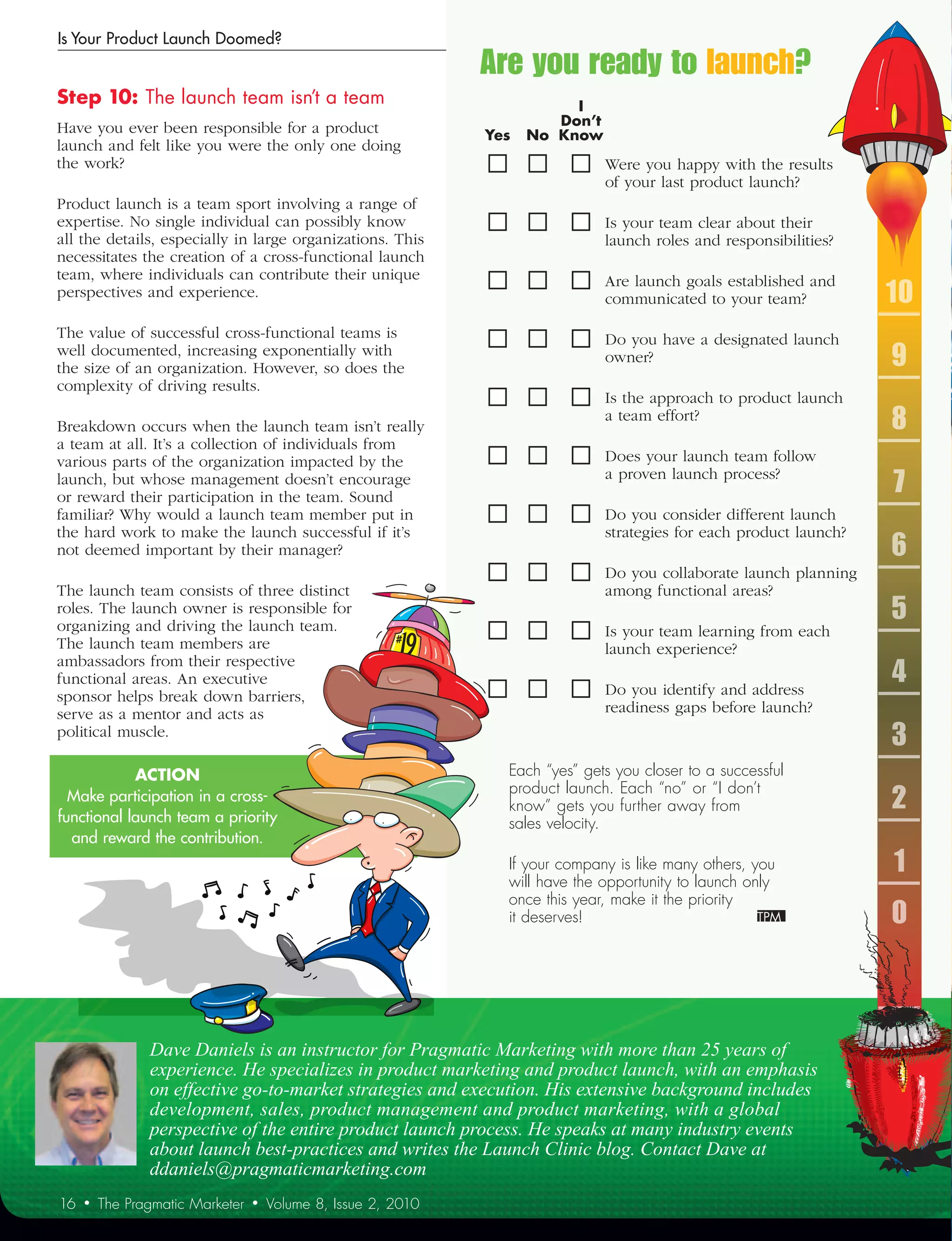 Is Your Product Launch Doomed?
                                                                Are you ready to launch?
Step	10:	The	launch	team	isn’t	a	team	                          	 	    	    I	
Have you ever been responsible for a product                    	 	    	 Don’t	
                                                                	Yes	 No	 Know
launch and felt like you were the only one doing
the work?                                                                        Were you happy with the results
                                                                                 of your last product launch?
Product launch is a team sport involving a range of
expertise. No single individual can possibly know                                Is your team clear about their
all the details, especially in large organizations. This                         launch roles and responsibilities?
necessitates the creation of a cross-functional launch
team, where individuals can contribute their unique                              Are launch goals established and
perspectives and experience.                                                     communicated to your team?            10
The value of successful cross-functional teams is                                Do you have a designated launch
well documented, increasing exponentially with
the size of an organization. However, so does the
                                                                                 owner?                                9
complexity of driving results.
                                                                                 Is the approach to product launch
Breakdown occurs when the launch team isn’t really
                                                                                 a team effort?
                                                                                                                       8
a team at all. It’s a collection of individuals from
various parts of the organization impacted by the                                Does your launch team follow
launch, but whose management doesn’t encourage
or reward their participation in the team. Sound
                                                                                 a proven launch process?
                                                                                                                       7
familiar? Why would a launch team member put in                                  Do you consider different launch
the hard work to make the launch successful if it’s                              strategies for each product launch?
not deemed important by their manager?                                                                                 6
                                                                                 Do you collaborate launch planning
The launch team consists of three distinct                                       among functional areas?
roles. The launch owner is responsible for
organizing and driving the launch team.
                                                                                                                       5
                                                                                 Is your team learning from each
The launch team members are                                                      launch experience?
ambassadors from their respective
functional areas. An executive
                                                                                 Do you identify and address
                                                                                                                       4
sponsor helps break down barriers,
serve as a mentor and acts as                                                    readiness gaps before launch?
political muscle.
                                                                                                                       3
            ACTION	                                                Each “yes” gets you closer to a successful
                                                                   product launch. Each “no” or “I don’t
  Make participation in a cross-
functional launch team a priority
                                                                   know” gets you further away from                    2
                                                                   sales velocity.
  and reward the contribution.
                                                                   If your company is like many others, you
                                                                   will have the opportunity to launch only
                                                                                                                       1
                                                                   once this year, make it the priority
                                                                   it deserves!                                        0



                Dave Daniels is an instructor for Pragmatic Marketing with more than 25 years of
                experience. He specializes in product marketing and product launch, with an emphasis
                on effective go-to-market strategies and execution. His extensive background includes
                development, sales, product management and product marketing, with a global
                perspective of the entire product launch process. He speaks at many industry events
                about launch best-practices and writes the Launch Clinic blog. Contact Dave at
                ddaniels@pragmaticmarketing.com
16   •   The Pragmatic Marketer   •   Volume 8, Issue 2, 2010
 