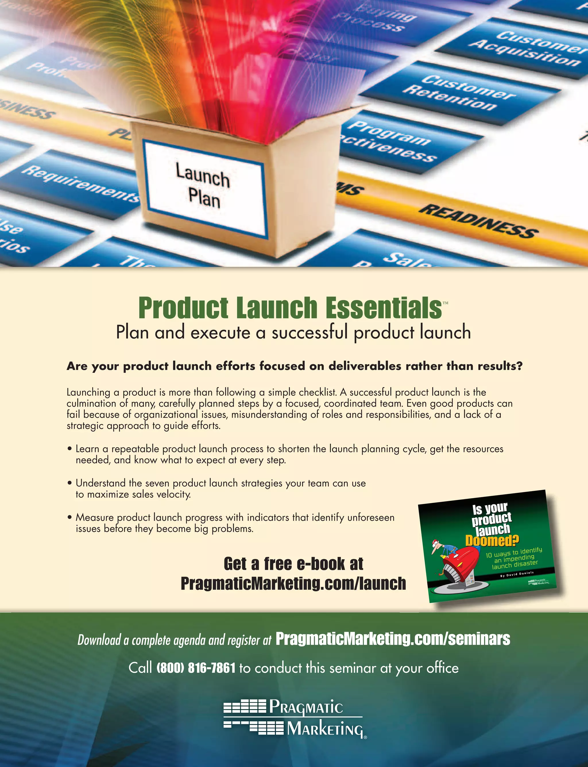 Product Launch Essentials                                            ™



           Plan and execute a successful product launch
Are your product launch efforts focused on deliverables rather than results?

Launching a product is more than following a simple checklist. A successful product launch is the
culmination of many, carefully planned steps by a focused, coordinated team. Even good products can
fail because of organizational issues, misunderstanding of roles and responsibilities, and a lack of a
strategic approach to guide efforts.

• Learn a repeatable product launch process to shorten the launch planning cycle, get the resources
  needed, and know what to expect at every step.

• Understand the seven product launch strategies your team can use
  to maximize sales velocity.

• Measure product launch progress with indicators that identify unforeseen
  issues before they become big problems.


                               Get a free e-book at                                                            Daniel
                                                                                                                        s




                          PragmaticMarketing.com/launch
                                                                                                          id
                                                                                                   By Dav




  Download a complete agenda and register at   PragmaticMarketing.com/seminars
              Call (800) 816-7861 to conduct this seminar at your ofﬁce
 