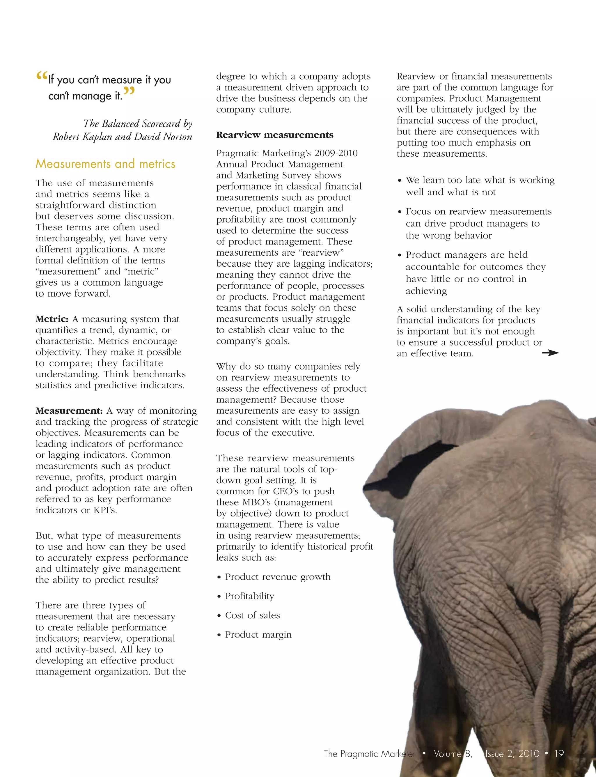 “ youmanage it. it you
 If    can’t measure                     degree to which a company adopts           Rearview or financial measurements

                ”
                                         a measurement driven approach to           are part of the common language for
 can’t                                   drive the business depends on the          companies. Product Management
                                         company culture.                           will be ultimately judged by the
           The Balanced Scorecard by                                                financial success of the product,
                                         Rearview measurements                      but there are consequences with
    Robert Kaplan and David Norton
                                                                                    putting too much emphasis on
                                         Pragmatic Marketing’s 2009-2010            these measurements.
Measurements	and	metrics	                Annual Product Management
                                         and Marketing Survey shows                 • We learn too late what is working
The use of measurements                  performance in classical financial
and metrics seems like a                                                              well and what is not
                                         measurements such as product
straightforward distinction              revenue, product margin and                • Focus on rearview measurements
but deserves some discussion.            profitability are most commonly
These terms are often used                                                            can drive product managers to
                                         used to determine the success                the wrong behavior
interchangeably, yet have very           of product management. These
different applications. A more           measurements are “rearview”                • Product managers are held
formal definition of the terms           because they are lagging indicators;
“measurement” and “metric”                                                            accountable for outcomes they
                                         meaning they cannot drive the                have little or no control in
gives us a common language               performance of people, processes
to move forward.                                                                      achieving
                                         or products. Product management
                                         teams that focus solely on these           A solid understanding of the key
Metric: A measuring system that          measurements usually struggle              financial indicators for products
quantifies a trend, dynamic, or          to establish clear value to the            is important but it’s not enough
characteristic. Metrics encourage        company’s goals.                           to ensure a successful product or
objectivity. They make it possible                                                  an effective team.
to compare; they facilitate              Why do so many companies rely
understanding. Think benchmarks          on rearview measurements to
statistics and predictive indicators.    assess the effectiveness of product
                                         management? Because those
Measurement: A way of monitoring         measurements are easy to assign
and tracking the progress of strategic   and consistent with the high level
objectives. Measurements can be          focus of the executive.
leading indicators of performance
or lagging indicators. Common            These rearview measurements
measurements such as product             are the natural tools of top-
revenue, profits, product margin         down goal setting. It is
and product adoption rate are often      common for CEO’s to push
referred to as key performance           these MBO’s (management
indicators or KPI’s.                     by objective) down to product
                                         management. There is value
But, what type of measurements           in using rearview measurements;
to use and how can they be used          primarily to identify historical profit
to accurately express performance        leaks such as:
and ultimately give management
the ability to predict results?          • Product revenue growth

                                         • Profitability
There are three types of
measurement that are necessary           • Cost of sales
to create reliable performance
indicators; rearview, operational        • Product margin
and activity-based. All key to
developing an effective product
management organization. But the




                                                                   The Pragmatic Marketer   •   Volume 8,   Issue 2, 2010   •   19
 