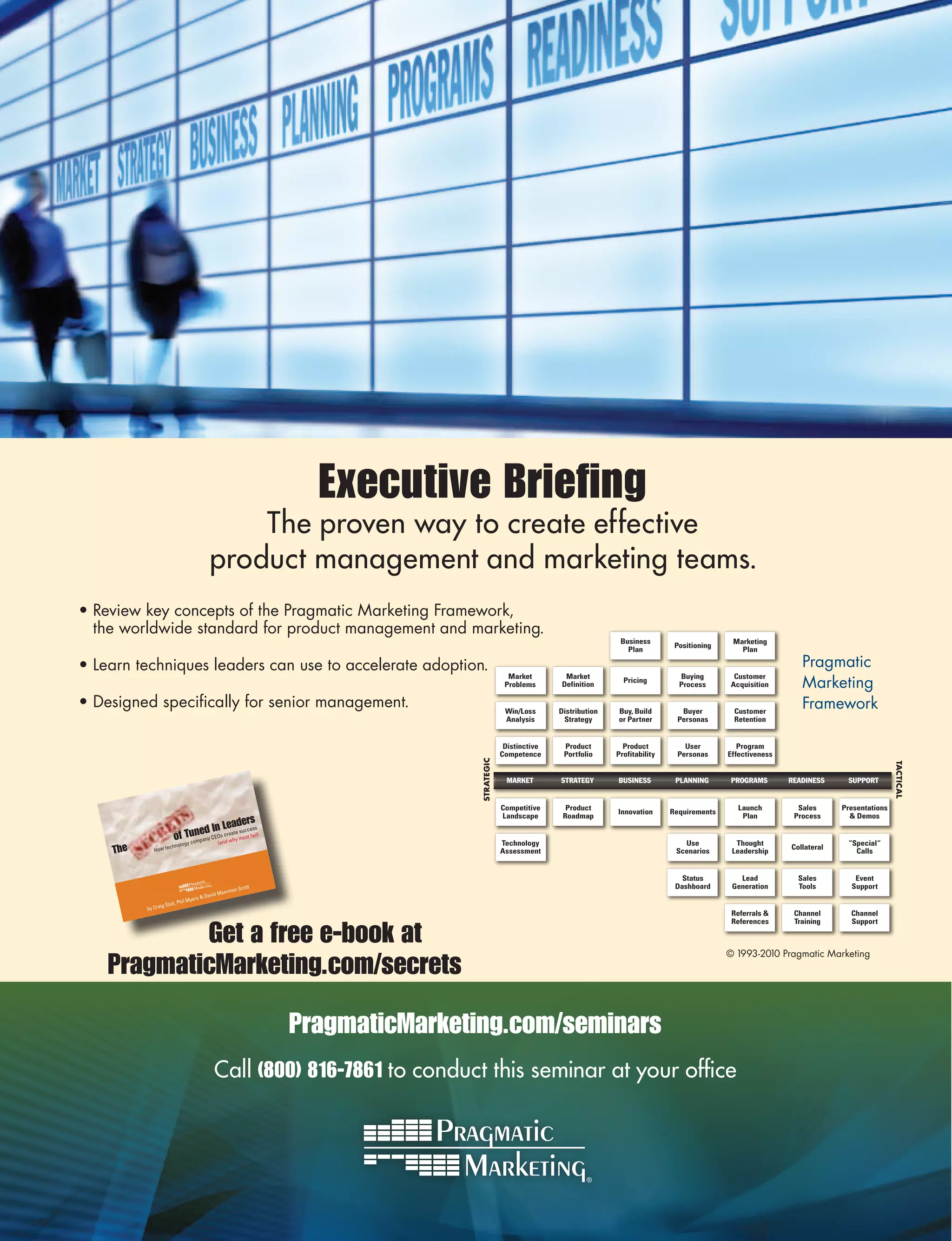 Executive Briefing
                                            The proven way to create effective
                                        product management and marketing teams.
•	Review	key	concepts	of	the	Pragmatic	Marketing	Framework,		
  the	worldwide	standard	for	product	management	and	marketing.
                                                                                                                         Business                       Marketing
                                                                                                                                         Positioning
                                                                                                                           Plan                           Plan

•	Learn	techniques	leaders	can	use	to	accelerate	adoption.	                                                                                                               Pragmatic	
                                                                                                                                                                          Marketing	
                                                                                            Market        Market                          Buying        Customer
                                                                                                                          Pricing
                                                                                           Problems      Definition                       Process      Acquisition

•	Designed	specifically	for	senior	management.                                             Win/Loss      Distribution   Buy, Build        Buyer         Customer
                                                                                                                                                                          Framework
                                                                                           Analysis       Strategy      or Partner       Personas       Retention


                                                                                           Distinctive    Product         Product          User           Program
                                                                                          Competence      Portfolio     Profitability    Personas      Effectiveness
                                                                              STRATEGIC




                                                                                                                                                                                                    TACTICAL
                                                                                           MARKET        STRATEGY       BUSINESS         PLANNING       PROGRAMS       READINESS     SUPPORT


                                                                                          Competitive      Product                                        Launch         Sales      Presentations
                                                                                                                        Innovation      Requirements
                                                                                          Landscape       Roadmap                                          Plan         Process       & Demos
                                           eaders
                                 ed In L te success
                          of Tunpany CEOs creahy most fail)
                               m            w
                             gy co          (and                                          Technology                                       Use           Thought                     “Special“
    The      How te
                     chnolo
                                                                                          Assessment                                     Scenarios      Leadership
                                                                                                                                                                       Collateral
                                                                                                                                                                                       Calls


                                                                                                                                           Status         Lead           Sales         Event
                                                       ott                                                                               Dashboard      Generation       Tools        Support
                                                rman Sc
                                         vid Mee
                               Myers & Da
                 g Stull, Phil
          by Crai
                                                                                                                                                        Referrals &     Channel       Channel


            Get a free e-book at
                                                                                                                                                        References      Training      Support



                                                                                                                                                       ©	1993-2010	Pragmatic	Marketing
    PragmaticMarketing.com/secrets

                                                              PragmaticMarketing.com/seminars
                                            Call (800) 816-7861 to conduct this seminar at your office
 
