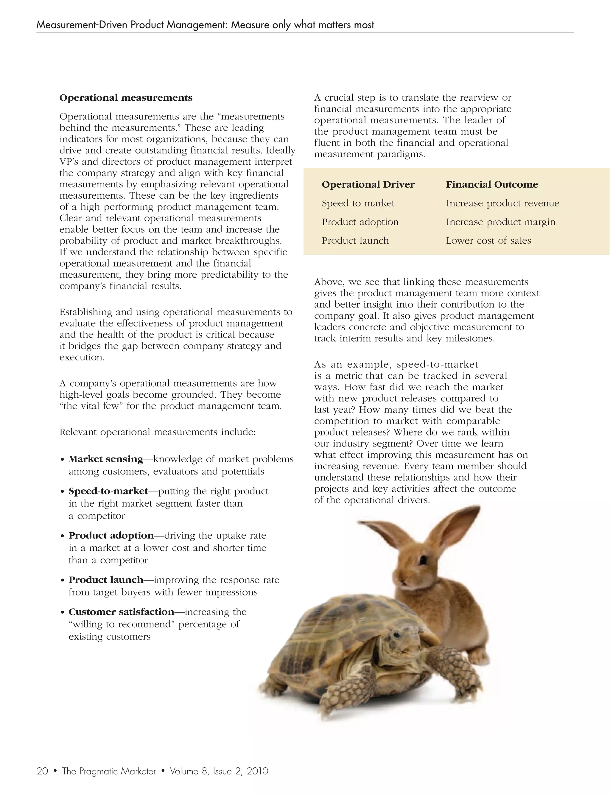 Measurement-Driven Product Management: Measure only what matters most




         Operational measurements                                  A crucial step is to translate the rearview or
                                                                   financial measurements into the appropriate
         Operational measurements are the “measurements            operational measurements. The leader of
         behind the measurements.” These are leading               the product management team must be
         indicators for most organizations, because they can       fluent in both the financial and operational
         drive and create outstanding financial results. Ideally   measurement paradigms.
         VP’s and directors of product management interpret
         the company strategy and align with key financial
         measurements by emphasizing relevant operational           Operational Driver           Financial Outcome
         measurements. These can be the key ingredients
         of a high performing product management team.              Speed-to-market              Increase product revenue
         Clear and relevant operational measurements                Product adoption             Increase product margin
         enable better focus on the team and increase the
         probability of product and market breakthroughs.           Product launch               Lower cost of sales
         If we understand the relationship between specific
         operational measurement and the financial
         measurement, they bring more predictability to the
         company’s financial results.                              Above, we see that linking these measurements
                                                                   gives the product management team more context
                                                                   and better insight into their contribution to the
         Establishing and using operational measurements to        company goal. It also gives product management
         evaluate the effectiveness of product management          leaders concrete and objective measurement to
         and the health of the product is critical because         track interim results and key milestones.
         it bridges the gap between company strategy and
         execution.
                                                                   As an example, speed-to-market
                                                                   is a metric that can be tracked in several
         A company’s operational measurements are how              ways. How fast did we reach the market
         high-level goals become grounded. They become             with new product releases compared to
         “the vital few” for the product management team.          last year? How many times did we beat the
                                                                   competition to market with comparable
         Relevant operational measurements include:                product releases? Where do we rank within
                                                                   our industry segment? Over time we learn
         • Market sensing—knowledge of market problems             what effect improving this measurement has on
                                                                   increasing revenue. Every team member should
           among customers, evaluators and potentials
                                                                   understand these relationships and how their
         • Speed-to-market—putting the right product               projects and key activities affect the outcome
           in the right market segment faster than                 of the operational drivers.
           a competitor
         • Product adoption—driving the uptake rate
           in a market at a lower cost and shorter time
           than a competitor
         • Product launch—improving the response rate
           from target buyers with fewer impressions
         • Customer satisfaction—increasing the
           “willing to recommend” percentage of
           existing customers




20   •   The Pragmatic Marketer   •   Volume 8, Issue 2, 2010
 
