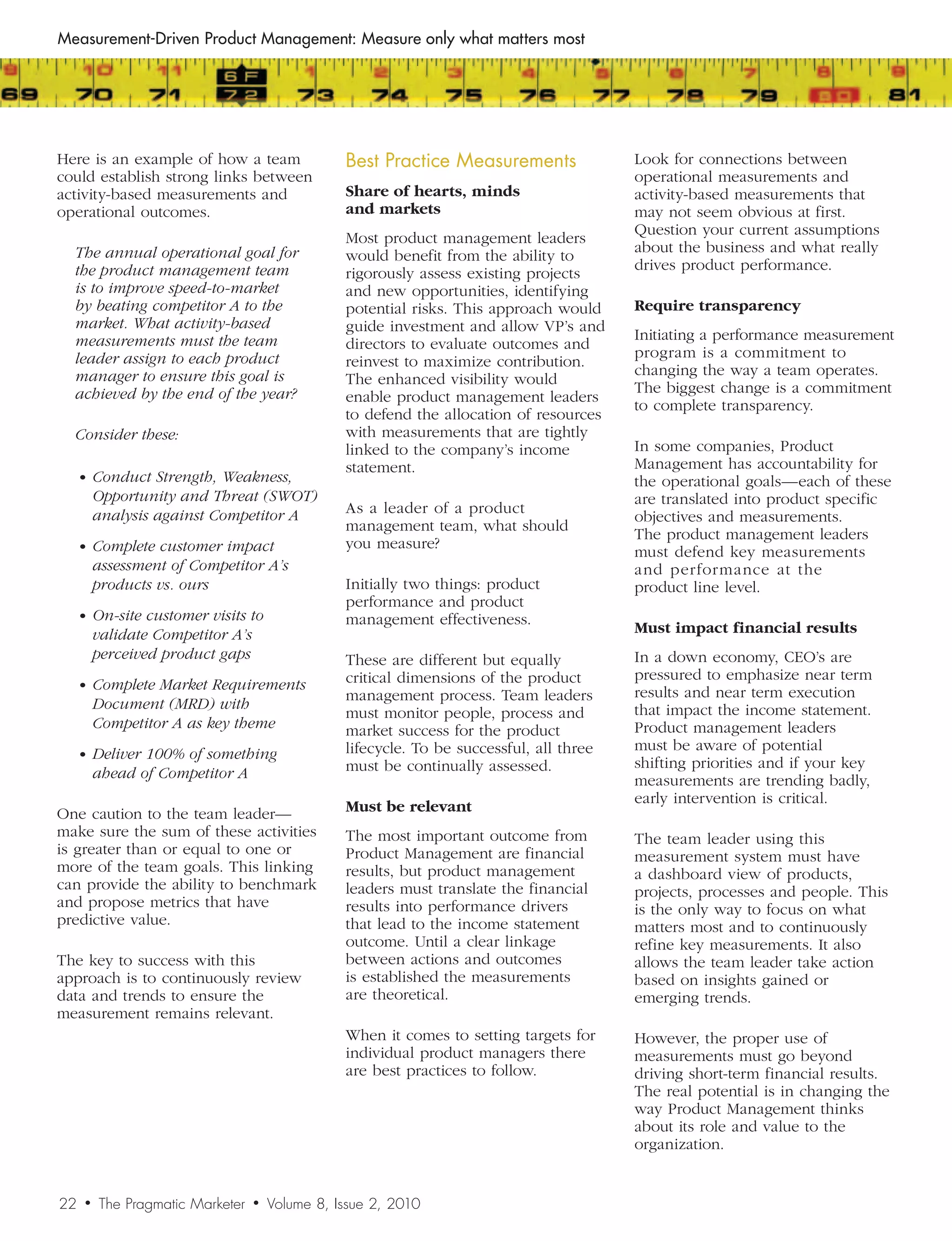 Measurement-Driven Product Management: Measure only what matters most




Here is an example of how a team                   Best	Practice	Measurements               Look for connections between
could establish strong links between                                                        operational measurements and
activity-based measurements and                    Share of hearts, minds                   activity-based measurements that
operational outcomes.                              and markets                              may not seem obvious at first.
                                                                                            Question your current assumptions
                                                   Most product management leaders
  The	annual	operational	goal	for	                                                          about the business and what really
                                                   would benefit from the ability to
  the	product	management	team	                                                              drives product performance.
                                                   rigorously assess existing projects
  is	to	improve	speed-to-market	                   and new opportunities, identifying
  by	beating	competitor	A	to	the	                  potential risks. This approach would     Require transparency
  market.	What	activity-based	                     guide investment and allow VP’s and
  measurements	must	the	team	                                                               Initiating a performance measurement
                                                   directors to evaluate outcomes and
  leader	assign	to	each	product	                                                            program is a commitment to
                                                   reinvest to maximize contribution.
  manager	to	ensure	this	goal	is	                                                           changing the way a team operates.
                                                   The enhanced visibility would
  achieved	by	the	end	of	the	year?	                                                         The biggest change is a commitment
                                                   enable product management leaders
                                                                                            to complete transparency.
                                                   to defend the allocation of resources
  Consider	these:                                  with measurements that are tightly
                                                   linked to the company’s income           In some companies, Product
                                                   statement.                               Management has accountability for
     •	 Conduct	Strength,	Weakness,	                                                        the operational goals—each of these
          Opportunity	and	Threat	(SWOT)	                                                    are translated into product specific
          analysis	against	Competitor	A            As a leader of a product
                                                                                            objectives and measurements.
                                                   management team, what should
                                                                                            The product management leaders
     •	 Complete	customer	impact	                  you measure?
                                                                                            must defend key measurements
          assessment	of	Competitor	A’s	                                                     and performance at the
          products	vs.	ours                        Initially two things: product            product line level.
                                                   performance and product
     •	 On-site	customer	visits	to	                management effectiveness.
          validate	Competitor	A’s	                                                          Must impact financial results
          perceived	product	gaps                   These are different but equally          In a down economy, CEO’s are
                                                   critical dimensions of the product       pressured to emphasize near term
     •	 Complete	Market	Requirements	
                                                   management process. Team leaders         results and near term execution
          Document	(MRD)	with	                                                              that impact the income statement.
                                                   must monitor people, process and
          Competitor	A	as	key	theme                market success for the product           Product management leaders
                                                   lifecycle. To be successful, all three   must be aware of potential
     •	 Deliver	100%	of	something	
                                                   must be continually assessed.            shifting priorities and if your key
          ahead	of	Competitor	A                                                             measurements are trending badly,
                                                                                            early intervention is critical.
One caution to the team leader—                    Must be relevant
make sure the sum of these activities              The most important outcome from          The team leader using this
is greater than or equal to one or                 Product Management are financial         measurement system must have
more of the team goals. This linking               results, but product management          a dashboard view of products,
can provide the ability to benchmark               leaders must translate the financial     projects, processes and people. This
and propose metrics that have                      results into performance drivers         is the only way to focus on what
predictive value.                                  that lead to the income statement        matters most and to continuously
                                                   outcome. Until a clear linkage           refine key measurements. It also
The key to success with this                       between actions and outcomes             allows the team leader take action
approach is to continuously review                 is established the measurements          based on insights gained or
data and trends to ensure the                      are theoretical.                         emerging trends.
measurement remains relevant.
                                                   When it comes to setting targets for     However, the proper use of
                                                   individual product managers there        measurements must go beyond
                                                   are best practices to follow.            driving short-term financial results.
                                                                                            The real potential is in changing the
                                                                                            way Product Management thinks
                                                                                            about its role and value to the
                                                                                            organization.


22    •    The Pragmatic Marketer   •   Volume 8, Issue 2, 2010
 
