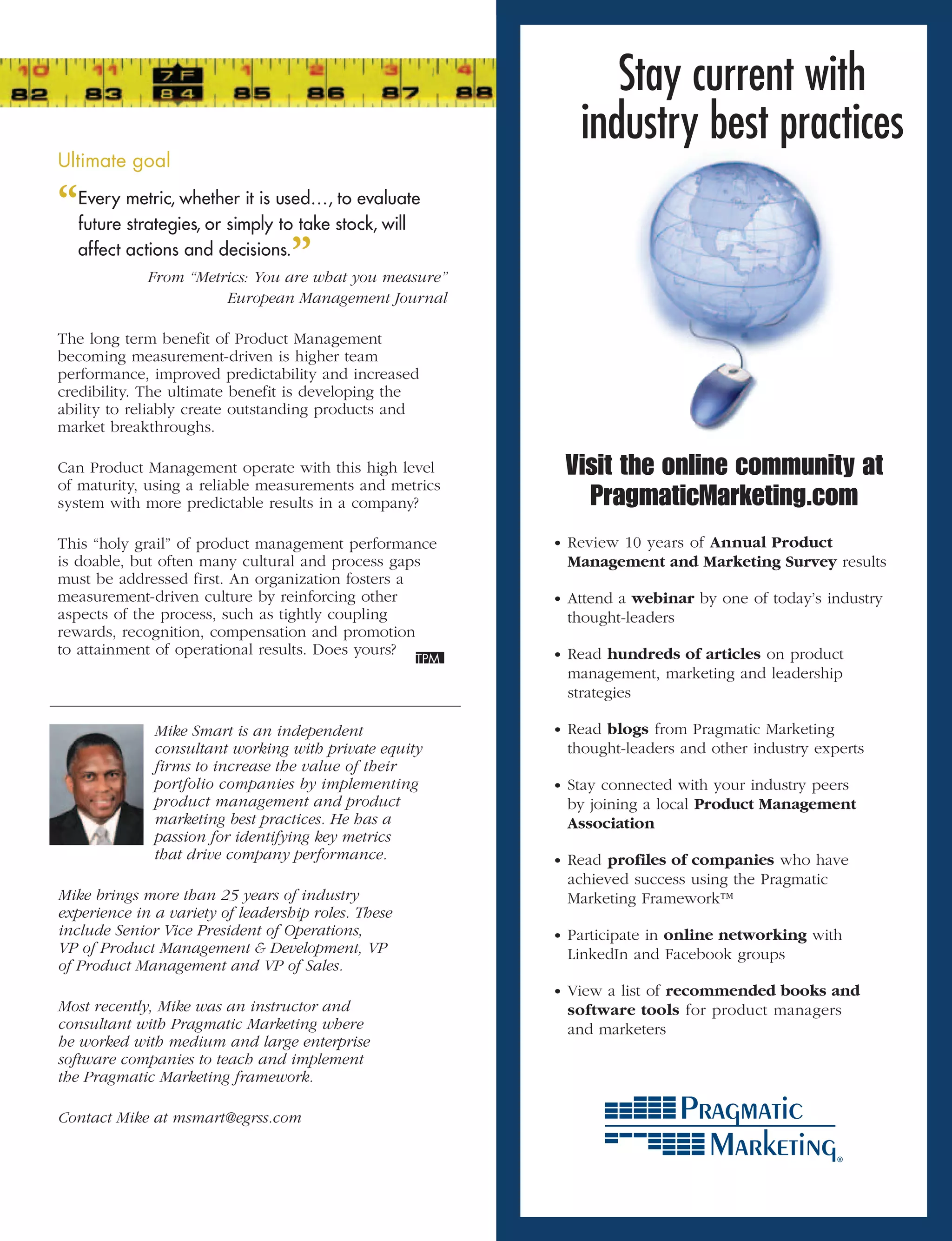 Stay current with
                                                            industry best practices
Ultimate	goal	

“ metric, whether it is used…, stock, will
 Every
 future strategies, or simply to take
                                      to evaluate

 affect actions and decisions.
                                ”
             From	“Metrics:	You	are	what	you	measure”	
                       European	Management	Journal

The long term benefit of Product Management
becoming measurement-driven is higher team
performance, improved predictability and increased
credibility. The ultimate benefit is developing the
ability to reliably create outstanding products and
market breakthroughs.

Can Product Management operate with this high level       Visit the online community at
of maturity, using a reliable measurements and metrics
system with more predictable results in a company?          PragmaticMarketing.com
This “holy grail” of product management performance      • Review 10 years of Annual Product
is doable, but often many cultural and process gaps       Management and Marketing Survey results
must be addressed first. An organization fosters a
measurement-driven culture by reinforcing other          • Attend a webinar by one of today’s industry
aspects of the process, such as tightly coupling          thought-leaders
rewards, recognition, compensation and promotion
to attainment of operational results. Does yours?        • Read hundreds of articles on product
                                                          management, marketing and leadership
                                                          strategies

              Mike	Smart	is	an	independent	              • Read blogs from Pragmatic Marketing
              consultant	working	with	private	equity	     thought-leaders and other industry experts
              firms	to	increase	the	value	of	their	
              portfolio	companies	by	implementing	       • Stay connected with your industry peers
              product	management	and	product	             by joining a local Product Management
              marketing	best	practices.	He	has	a	         Association
              passion	for	identifying	key	metrics	
              that	drive	company	performance.            • Read profiles of companies who have
                                                          achieved success using the Pragmatic
Mike	brings	more	than	25	years	of	industry	               Marketing Framework™
experience	in	a	variety	of	leadership	roles.	These	
include	Senior	Vice	President	of	Operations,	            • Participate in online networking with
VP	of	Product	Management		Development,	VP	               LinkedIn and Facebook groups
of	Product	Management	and	VP	of	Sales.	
                                                         • View a list of recommended books and
Most	recently,	Mike	was	an	instructor	and	                software tools for product managers
consultant	with	Pragmatic	Marketing	where	                and marketers
he	worked	with	medium	and	large	enterprise	
software	companies	to	teach	and	implement	
the	Pragmatic	Marketing	framework.	

Contact	Mike	at	msmart@egrss.com
 