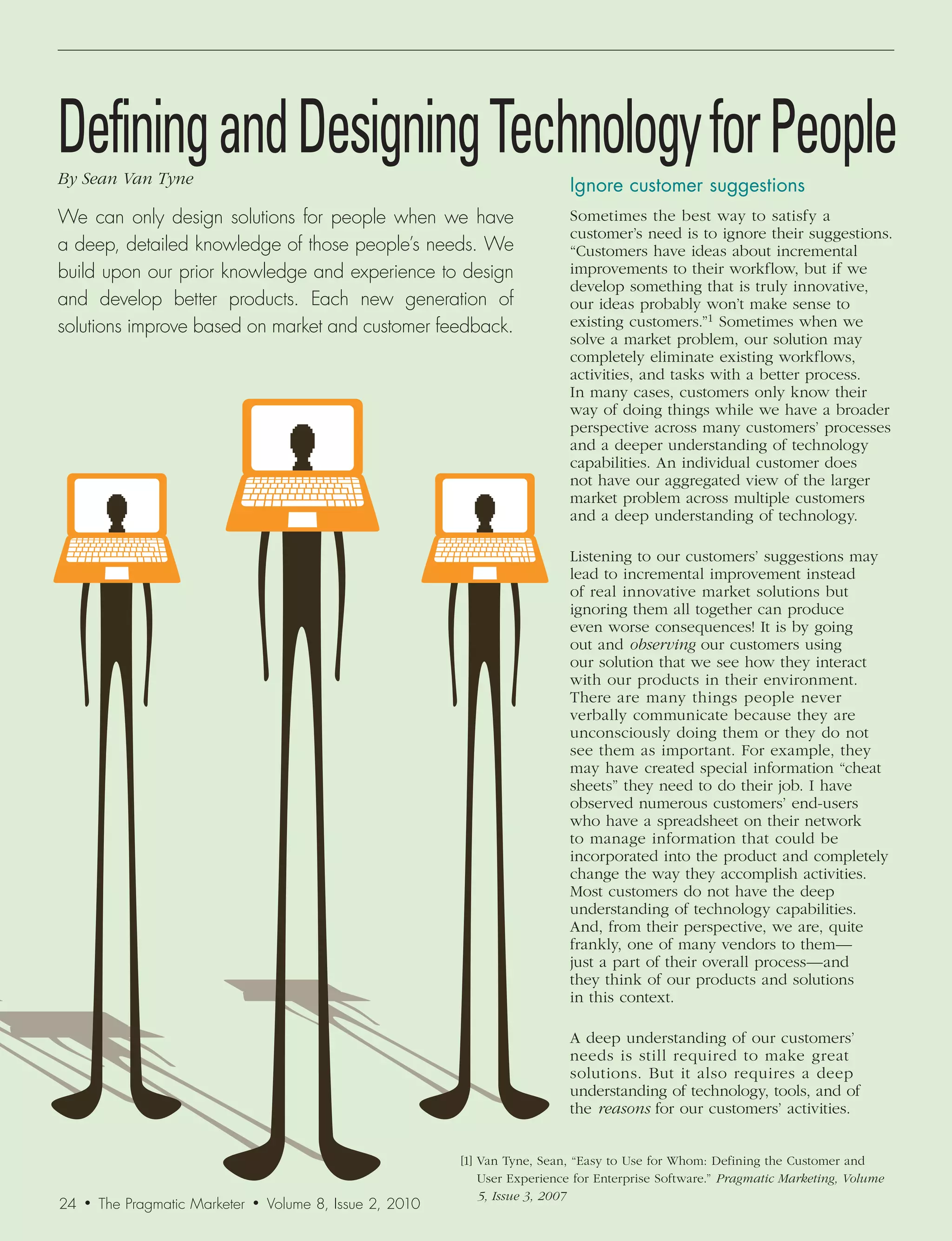 Defining and Designing Technology for People
By	Sean	Van	Tyne                                                                  Ignore	customer	suggestions
We can only design solutions for people when we have                              Sometimes the best way to satisfy a
                                                                                  customer’s need is to ignore their suggestions.
a deep, detailed knowledge of those people’s needs. We                            “Customers have ideas about incremental
build upon our prior knowledge and experience to design                           improvements to their workflow, but if we
                                                                                  develop something that is truly innovative,
and develop better products. Each new generation of                               our ideas probably won’t make sense to
solutions improve based on market and customer feedback.                          existing customers.”1 Sometimes when we
                                                                                  solve a market problem, our solution may
                                                                                  completely eliminate existing workflows,
                                                                                  activities, and tasks with a better process.
                                                                                  In many cases, customers only know their
                                                                                  way of doing things while we have a broader
                                                                                  perspective across many customers’ processes
                                                                                  and a deeper understanding of technology
                                                                                  capabilities. An individual customer does
                                                                                  not have our aggregated view of the larger
                                                                                  market problem across multiple customers
                                                                                  and a deep understanding of technology.

                                                                                  Listening to our customers’ suggestions may
                                                                                  lead to incremental improvement instead
                                                                                  of real innovative market solutions but
                                                                                  ignoring them all together can produce
                                                                                  even worse consequences! It is by going
                                                                                  out and observing our customers using
                                                                                  our solution that we see how they interact
                                                                                  with our products in their environment.
                                                                                  There are many things people never
                                                                                  verbally communicate because they are
                                                                                  unconsciously doing them or they do not
                                                                                  see them as important. For example, they
                                                                                  may have created special information “cheat
                                                                                  sheets” they need to do their job. I have
                                                                                  observed numerous customers’ end-users
                                                                                  who have a spreadsheet on their network
                                                                                  to manage information that could be
                                                                                  incorporated into the product and completely
                                                                                  change the way they accomplish activities.
                                                                                  Most customers do not have the deep
                                                                                  understanding of technology capabilities.
                                                                                  And, from their perspective, we are, quite
                                                                                  frankly, one of many vendors to them—
                                                                                  just a part of their overall process— and
                                                                                  they think of our products and solutions
                                                                                  in this context.

                                                                                  A deep understanding of our customers’
                                                                                  needs is still required to make great
                                                                                  solutions. But it also requires a deep
                                                                                  understanding of technology, tools, and of
                                                                                  the reasons for our customers’ activities.


                                                                [1] Van Tyne, Sean, “Easy to Use for Whom: Defining the Customer and
                                                                    User Experience for Enterprise Software.” Pragmatic	Marketing,	Volume	
                                                                    5,	Issue	3,	2007
24   •   The Pragmatic Marketer   •   Volume 8, Issue 2, 2010
 