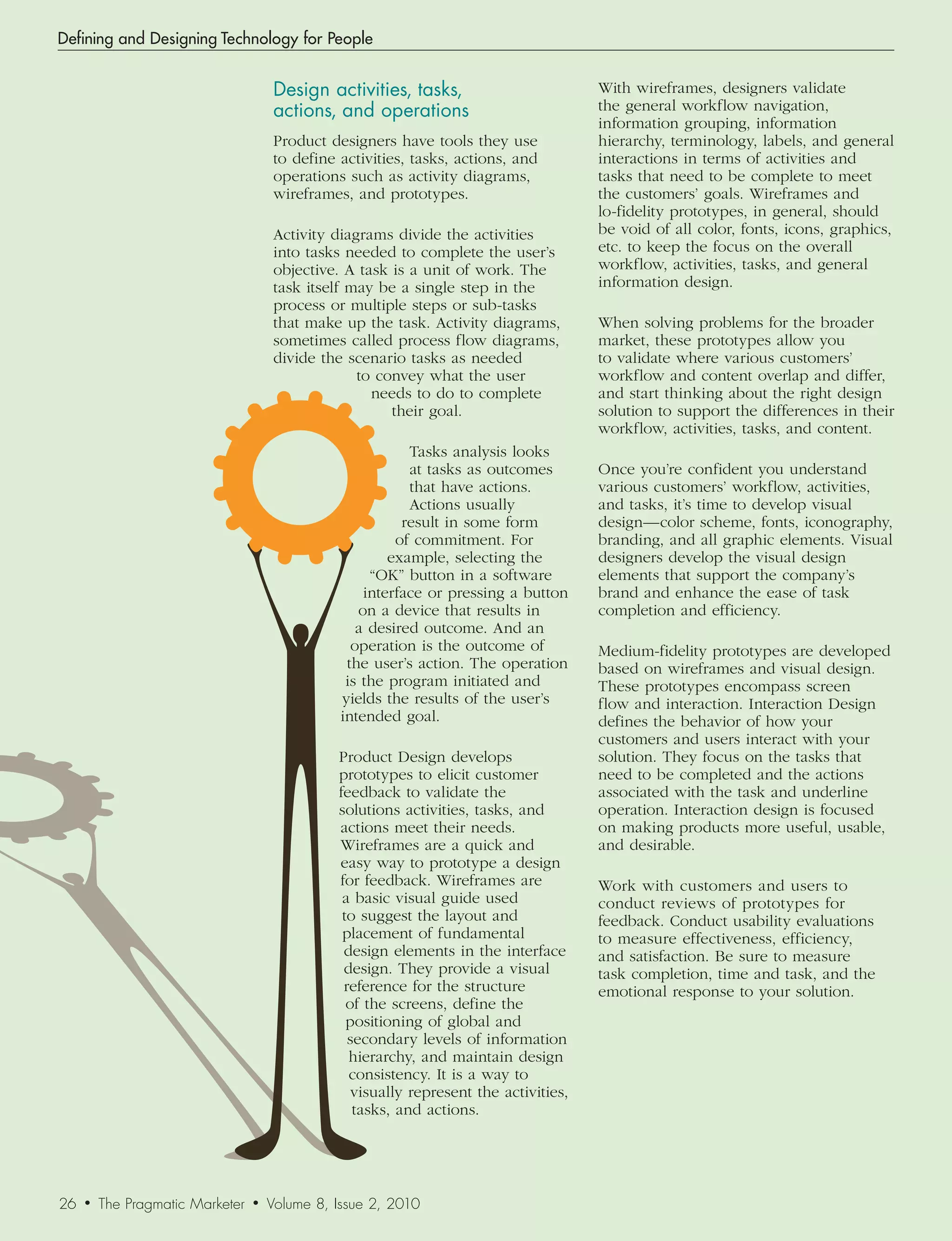 Defining and Designing Technology for People


                                      Design	activities,	tasks,		                       With wireframes, designers validate
                                      actions,	and	operations                           the general workflow navigation,
                                                                                        information grouping, information
                                      Product designers have tools they use             hierarchy, terminology, labels, and general
                                      to define activities, tasks, actions, and         interactions in terms of activities and
                                      operations such as activity diagrams,             tasks that need to be complete to meet
                                      wireframes, and prototypes.                       the customers’ goals. Wireframes and
                                                                                        lo-fidelity prototypes, in general, should
                                      Activity diagrams divide the activities           be void of all color, fonts, icons, graphics,
                                      into tasks needed to complete the user’s          etc. to keep the focus on the overall
                                      objective. A task is a unit of work. The          workflow, activities, tasks, and general
                                      task itself may be a single step in the           information design.
                                      process or multiple steps or sub-tasks
                                      that make up the task. Activity diagrams,         When solving problems for the broader
                                      sometimes called process flow diagrams,           market, these prototypes allow you
                                      divide the scenario tasks as needed               to validate where various customers’
                                                   to convey what the user              workflow and content overlap and differ,
                                                     needs to do to complete            and start thinking about the right design
                                                        their goal.                     solution to support the differences in their
                                                                                        workflow, activities, tasks, and content.
                                                            Tasks analysis looks
                                                            at tasks as outcomes        Once you’re confident you understand
                                                            that have actions.          various customers’ workflow, activities,
                                                            Actions usually             and tasks, it’s time to develop visual
                                                           result in some form          design—color scheme, fonts, iconography,
                                                          of commitment. For            branding, and all graphic elements. Visual
                                                         example, selecting the         designers develop the visual design
                                                      “OK” button in a software         elements that support the company’s
                                                     interface or pressing a button     brand and enhance the ease of task
                                                    on a device that results in         completion and efficiency.
                                                    a desired outcome. And an
                                                   operation is the outcome of          Medium-fidelity prototypes are developed
                                                  the user’s action. The operation      based on wireframes and visual design.
                                                  is the program initiated and          These prototypes encompass screen
                                                 yields the results of the user’s       flow and interaction. Interaction Design
                                                 intended goal.                         defines the behavior of how your
                                                                                        customers and users interact with your
                                                Product Design develops                 solution. They focus on the tasks that
                                                prototypes to elicit customer           need to be completed and the actions
                                                feedback to validate the                associated with the task and underline
                                                solutions activities, tasks, and        operation. Interaction design is focused
                                                actions meet their needs.               on making products more useful, usable,
                                                Wireframes are a quick and              and desirable.
                                                easy way to prototype a design
                                                for feedback. Wireframes are            Work with customers and users to
                                                 a basic visual guide used              conduct reviews of prototypes for
                                                 to suggest the layout and              feedback. Conduct usability evaluations
                                                 placement of fundamental               to measure effectiveness, efficiency,
                                                 design elements in the interface       and satisfaction. Be sure to measure
                                                 design. They provide a visual          task completion, time and task, and the
                                                 reference for the structure            emotional response to your solution.
                                                  of the screens, define the
                                                  positioning of global and
                                                  secondary levels of information
                                                  hierarchy, and maintain design
                                                  consistency. It is a way to
                                                   visually represent the activities,
                                                   tasks, and actions.




26   •   The Pragmatic Marketer   •   Volume 8, Issue 2, 2010
 