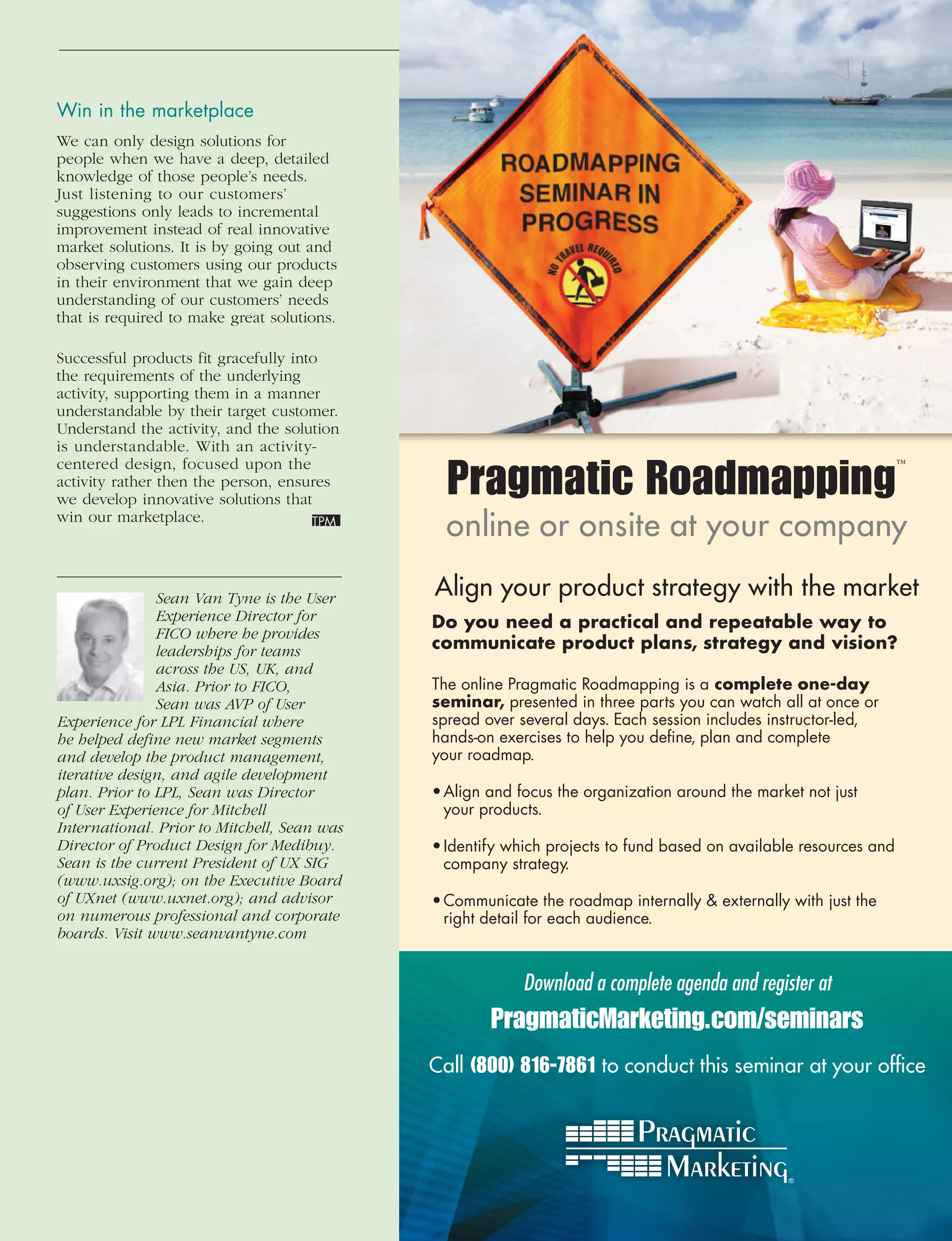Win	in	the	marketplace
We can only design solutions for
people when we have a deep, detailed
knowledge of those people’s needs.
Just listening to our customers’
suggestions only leads to incremental
improvement instead of real innovative
market solutions. It is by going out and
observing customers using our products
in their environment that we gain deep
understanding of our customers’ needs
that is required to make great solutions.

Successful products fit gracefully into
the requirements of the underlying
activity, supporting them in a manner
understandable by their target customer.
Understand the activity, and the solution
is understandable. With an activity-

                                                Pragmatic Roadmapping
centered design, focused upon the                                                                                  ™
activity rather then the person, ensures
we develop innovative solutions that
win our marketplace.
                                                online or onsite at your company

               Sean	Van	Tyne	is	the	User	     Align your product strategy with the market
               Experience	Director	for	       Do you need a practical and repeatable way to
               FICO	where	he	provides	
               leaderships	for	teams	         communicate product plans, strategy and vision?
               across	the	US,	UK,	and	
               Asia.	Prior	to	FICO,	          The online Pragmatic Roadmapping is a complete one-day
               Sean	was	AVP	of	User	          seminar, presented in three parts you can watch all at once or
Experience	for	LPL	Financial	where	           spread over several days. Each session includes instructor-led,
he	helped	define	new	market	segments	         hands-on exercises to help you deﬁne, plan and complete
and	develop	the	product	management,	          your roadmap.
iterative	design,	and	agile	development	
plan.	Prior	to	LPL,	Sean	was	Director	        • Align and focus the organization around the market not just
of	User	Experience	for	Mitchell	                your products.
International.	Prior	to	Mitchell,	Sean	was	
Director	of	Product	Design	for	Medibuy.	      • Identify which projects to fund based on available resources and
Sean	is	the	current	President	of	UX	SIG	        company strategy.
(www.uxsig.org);	on	the	Executive	Board	
of	UXnet	(www.uxnet.org);	and	advisor	        • Communicate the roadmap internally  externally with just the
on	numerous	professional	and	corporate	         right detail for each audience.
boards.	Visit	www.seanvantyne.com


                                                           Download a complete agenda and register at
                                                      PragmaticMarketing.com/seminars
                                              Call (800) 816-7861 to conduct this seminar at your ofﬁce
 