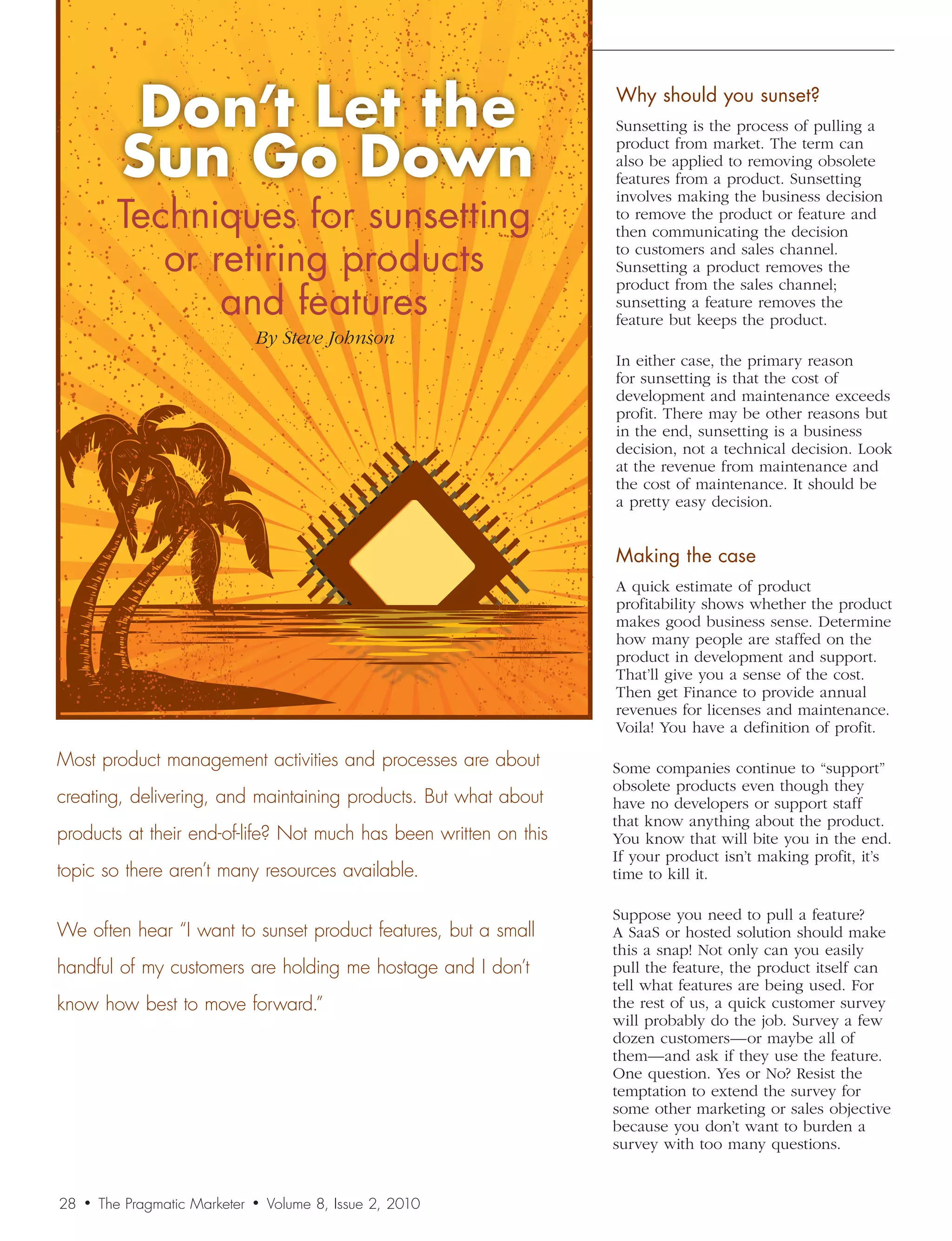 Don’t	Let	the		                                       Why	should	you	sunset?


            Sun	Go	Down
                                                                   Sunsetting is the process of pulling a
                                                                   product from market. The term can
                                                                   also be applied to removing obsolete
                                                                   features from a product. Sunsetting

           Techniques	for	sunsetting	
                                                                   involves making the business decision
                                                                   to remove the product or feature and
                                                                   then communicating the decision

              or	retiring	products		                               to customers and sales channel.
                                                                   Sunsetting a product removes the

                  and	features
                                                                   product from the sales channel;
                                                                   sunsetting a feature removes the
                                                                   feature but keeps the product.
                                  By	Steve	Johnson
                                                                   In either case, the primary reason
                                                                   for sunsetting is that the cost of
                                                                   development and maintenance exceeds
                                                                   profit. There may be other reasons but
                                                                   in the end, sunsetting is a business
                                                                   decision, not a technical decision. Look
                                                                   at the revenue from maintenance and
                                                                   the cost of maintenance. It should be
                                                                   a pretty easy decision.


                                                                   Making	the	case
                                                                   A quick estimate of product
                                                                   profitability shows whether the product
                                                                   makes good business sense. Determine
                                                                   how many people are staffed on the
                                                                   product in development and support.
                                                                   That’ll give you a sense of the cost.
                                                                   Then get Finance to provide annual
                                                                   revenues for licenses and maintenance.
                                                                   Voila! You have a definition of profit.

Most product management activities and processes are about         Some companies continue to “support”
                                                                   obsolete products even though they
creating, delivering, and maintaining products. But what about     have no developers or support staff
                                                                   that know anything about the product.
products at their end-of-life? Not much has been written on this   You know that will bite you in the end.
                                                                   If your product isn’t making profit, it’s
topic so there aren’t many resources available.                    time to kill it.

                                                                   Suppose you need to pull a feature?
We often hear “I want to sunset product features, but a small      A SaaS or hosted solution should make
                                                                   this a snap! Not only can you easily
handful of my customers are holding me hostage and I don’t         pull the feature, the product itself can
                                                                   tell what features are being used. For
know how best to move forward.”                                    the rest of us, a quick customer survey
                                                                   will probably do the job. Survey a few
                                                                   dozen customers—or maybe all of
                                                                   them—and ask if they use the feature.
                                                                   One question. Yes or No? Resist the
                                                                   temptation to extend the survey for
                                                                   some other marketing or sales objective
                                                                   because you don’t want to burden a
                                                                   survey with too many questions.


28   •   The Pragmatic Marketer   •   Volume 8, Issue 2, 2010
 