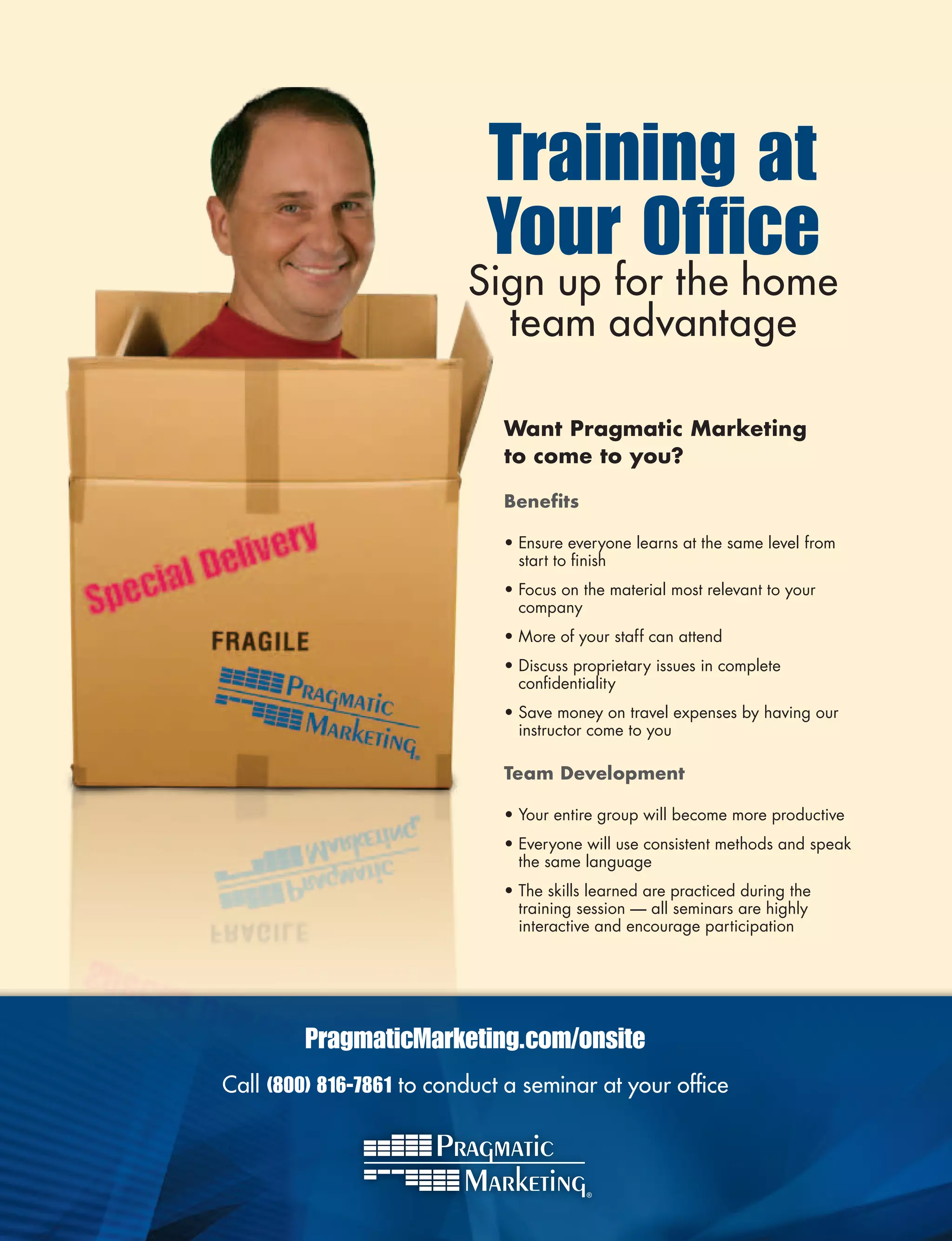 Training at
                            Your Office
                          Sign up for the home
                            team advantage

                              Want	Pragmatic	Marketing	
                              to	come	to	you?

                              Benefits

                              •	Ensure	everyone	learns	at	the	same	level	from	
                                start	to	finish
                                          	
                              •	Focus	on	the	material	most	relevant	to	your	
                                company	
                              •	More	of	your	staff	can	attend	
                              •	Discuss	proprietary	issues	in	complete	
                                confidentiality
                                    	
                              •	Save	money	on	travel	expenses	by	having	our	
                                instructor	come	to	you

                              Team	Development

                              •	Your	entire	group	will	become	more	productive
                              •	Everyone	will	use	consistent	methods	and	speak	
                                the	same	language
                              •	The	skills	learned	are	practiced	during	the	
                                training	session	—	all	seminars	are	highly	
                                interactive	and	encourage	participation




         PragmaticMarketing.com/onsite
Call (800) 816-7861 to conduct a seminar at your office
 