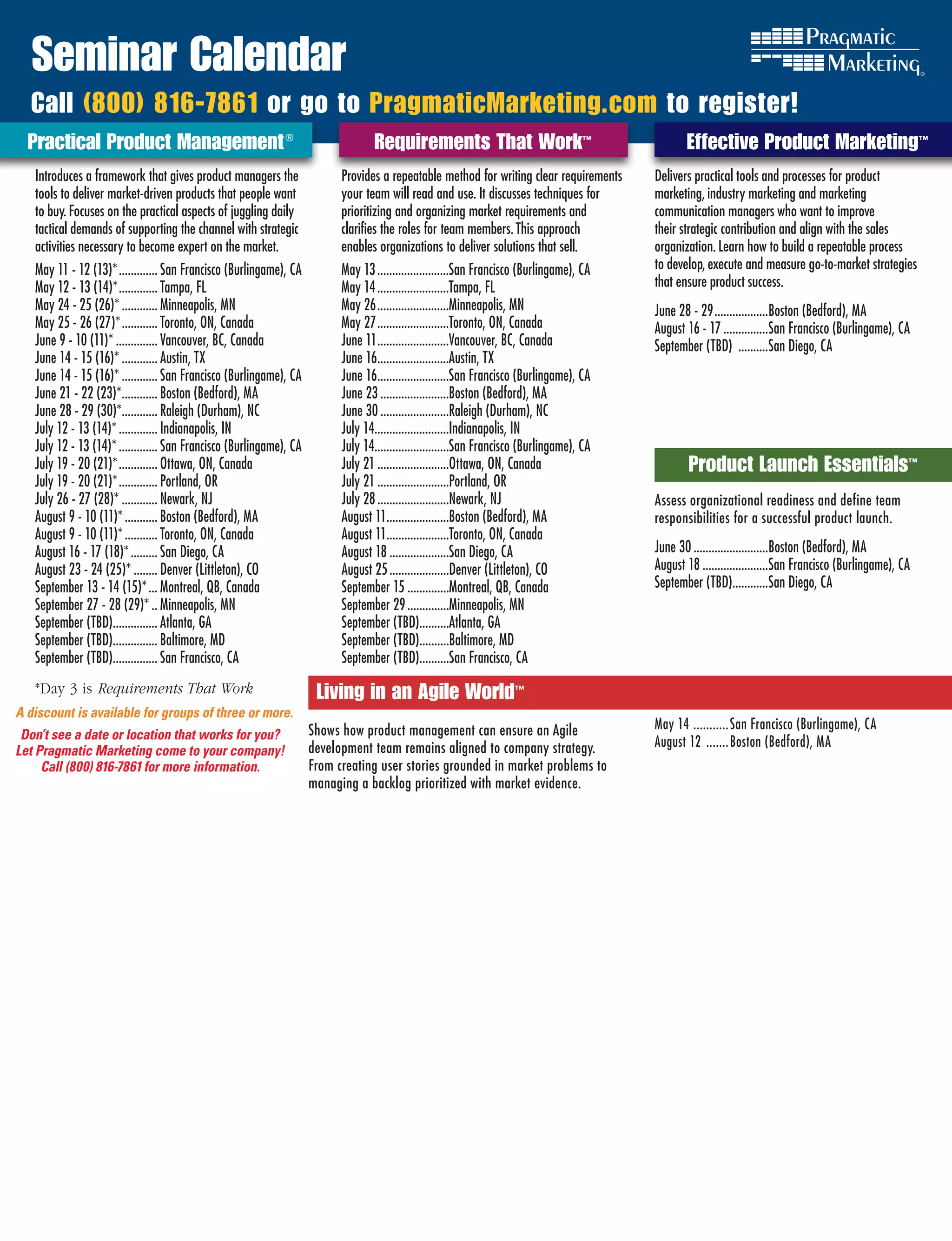 Seminar Calendar
  Call (800) 816-7861 or go to PragmaticMarketing.com to register!
  Practical Product Management ®	                                                  Requirements That Work™                                         Effective Product Marketing™
   Introduces a framework that gives product managers the                  Provides a repeatable method for writing clear requirements      Delivers practical tools and processes for product
   tools to deliver market-driven products that people want                your team will read and use. It discusses techniques for         marketing, industry marketing and marketing
   to buy. Focuses on the practical aspects of juggling daily              prioritizing and organizing market requirements and              communication managers who want to improve
   tactical demands of supporting the channel with strategic               clarifies the roles for team members. This approach              their strategic contribution and align with the sales
   activities necessary to become expert on the market.                    enables organizations to deliver solutions that sell.            organization. Learn how to build a repeatable process
   May 11 - 12 (13)* ............. San Francisco (Burlingame), CA          May 13 ........................San Francisco (Burlingame), CA    to develop, execute and measure go-to-market strategies
   May 12 - 13 (14)* ............. Tampa, FL                               May 14 ........................Tampa, FL                         that ensure product success.
   May 24 - 25 (26)* ............ Minneapolis, MN                          May 26 ........................Minneapolis, MN                   June 28 - 29 ..................Boston (Bedford), MA
   May 25 - 26 (27)* ............ Toronto, ON, Canada                      May 27 ........................Toronto, ON, Canada               August 16 - 17 ...............San Francisco (Burlingame), CA
   June 9 - 10 (11)* .............. Vancouver, BC, Canada                  June 11 ........................Vancouver, BC, Canada            September (TBD) ..........San Diego, CA
   June 14 - 15 (16)* ............ Austin, TX                              June 16........................Austin, TX
   June 14 - 15 (16)* ............ San Francisco (Burlingame), CA          June 16........................San Francisco (Burlingame), CA
   June 21 - 22 (23)*............ Boston (Bedford), MA                     June 23 .......................Boston (Bedford), MA
   June 28 - 29 (30)*............ Raleigh (Durham), NC                     June 30 .......................Raleigh (Durham), NC
   July 12 - 13 (14)* ............. Indianapolis, IN                       July 14.........................Indianapolis, IN
   July 12 - 13 (14)* ............. San Francisco (Burlingame), CA         July 14.........................San Francisco (Burlingame), CA
   July 19 - 20 (21)* ............. Ottawa, ON, Canada                     July 21 ........................Ottawa, ON, Canada                     Product Launch Essentials™
   July 19 - 20 (21)* ............. Portland, OR                           July 21 ........................Portland, OR
   July 26 - 27 (28)* ............ Newark, NJ                              July 28 ........................Newark, NJ                       AssessEffective Product Marketing
                                                                                                                                                   organizational readiness and define team
   August 9 - 10 (11)* ........... Boston (Bedford), MA                    August 11.....................Boston (Bedford), MA               responsibilities for a successful product launch.
   August 9 - 10 (11)* ........... Toronto, ON, Canada                     August 11.....................Toronto, ON, Canada
   August 16 - 17 (18)* ......... San Diego, CA                            August 18 ....................San Diego, CA                      June 30 .........................Boston (Bedford), MA
   August 23 - 24 (25)* ........ Denver (Littleton), CO                    August 25 ....................Denver (Littleton), CO             August 18 ......................San Francisco (Burlingame), CA
   September 13 - 14 (15)* ... Montreal, QB, Canada                        September 15 ..............Montreal, QB, Canada                  September (TBD)............San Diego, CA
   September 27 - 28 (29)* .. Minneapolis, MN                              September 29 ..............Minneapolis, MN
   September (TBD)............... Atlanta, GA                              September (TBD)..........Atlanta, GA
   September (TBD)............... Baltimore, MD                            September (TBD)..........Baltimore, MD
   September (TBD)............... San Francisco, CA                        September (TBD)..........San Francisco, CA
   *Day 3 is Requirements	That	Work                                   Living in an Agile World™
A discount is available for groups of three or more.
                                                                     Shows how product management can ensure an Agile                       May 14 ........... San Francisco (Burlingame), CA
 Don’t see a date or location that works for you?
                                                                     development team remains aligned to company strategy.                  August 12 ....... Boston (Bedford), MA
Let Pragmatic Marketing come to your company!
     Call (800) 816-7861 for more information.                       From creating user stories grounded in market problems to
                                                                     managing a backlog prioritized with market evidence.
 