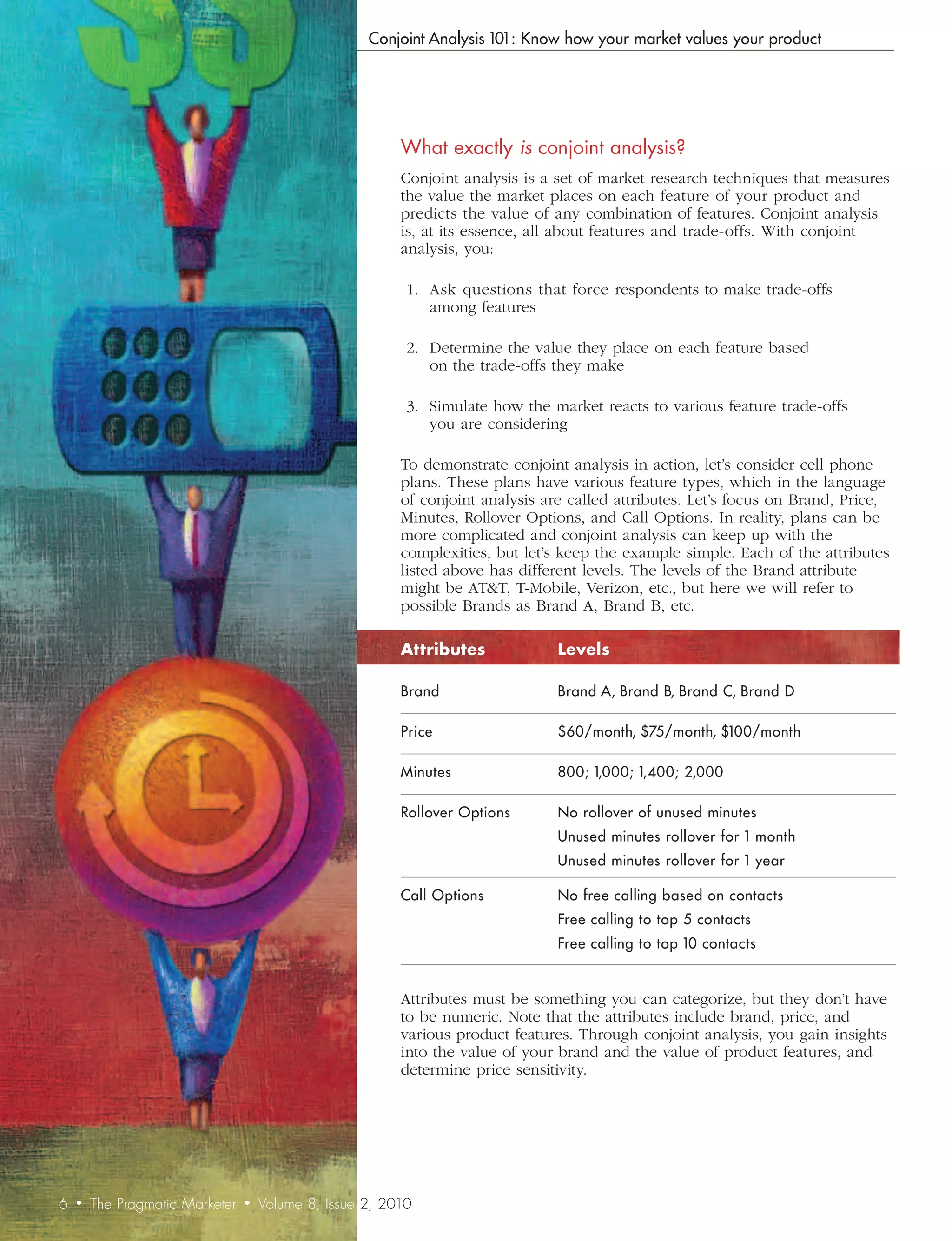 Conjoint Analysis 101: Know how your market values your product




                                                          What	exactly	is	conjoint	analysis?
                                                          Conjoint analysis is a set of market research techniques that measures
                                                          the value the market places on each feature of your product and
                                                          predicts the value of any combination of features. Conjoint analysis
                                                          is, at its essence, all about features and trade-offs. With conjoint
                                                          analysis, you:

                                                           1. Ask questions that force respondents to make trade-offs
                                                              among features

                                                           2. Determine the value they place on each feature based
                                                              on the trade-offs they make

                                                           3. Simulate how the market reacts to various feature trade-offs
                                                              you are considering

                                                          To demonstrate conjoint analysis in action, let’s consider cell phone
                                                          plans. These plans have various feature types, which in the language
                                                          of conjoint analysis are called attributes. Let’s focus on Brand, Price,
                                                          Minutes, Rollover Options, and Call Options. In reality, plans can be
                                                          more complicated and conjoint analysis can keep up with the
                                                          complexities, but let’s keep the example simple. Each of the attributes
                                                          listed above has different levels. The levels of the Brand attribute
                                                          might be AT&T, T-Mobile, Verizon, etc., but here we will refer to
                                                          possible Brands as Brand A, Brand B, etc.

                                                          Attributes             Levels

                                                          Brand                  Brand A, Brand B, Brand C, Brand D

                                                          Price                  $60/month, $75/month, $100/month

                                                          Minutes                800; 1,000; 1,400; 2,000

                                                          Rollover Options       No rollover of unused minutes
                                                                                 Unused minutes rollover for 1 month
                                                                                 Unused minutes rollover for 1 year

                                                          Call Options           No free calling based on contacts
                                                                                 Free calling to top 5 contacts
                                                                                 Free calling to top 10 contacts


                                                          Attributes must be something you can categorize, but they don’t have
                                                          to be numeric. Note that the attributes include brand, price, and
                                                          various product features. Through conjoint analysis, you gain insights
                                                          into the value of your brand and the value of product features, and
                                                          determine price sensitivity.




6   •   The Pragmatic Marketer   •   Volume 8, Issue 2, 2010
 