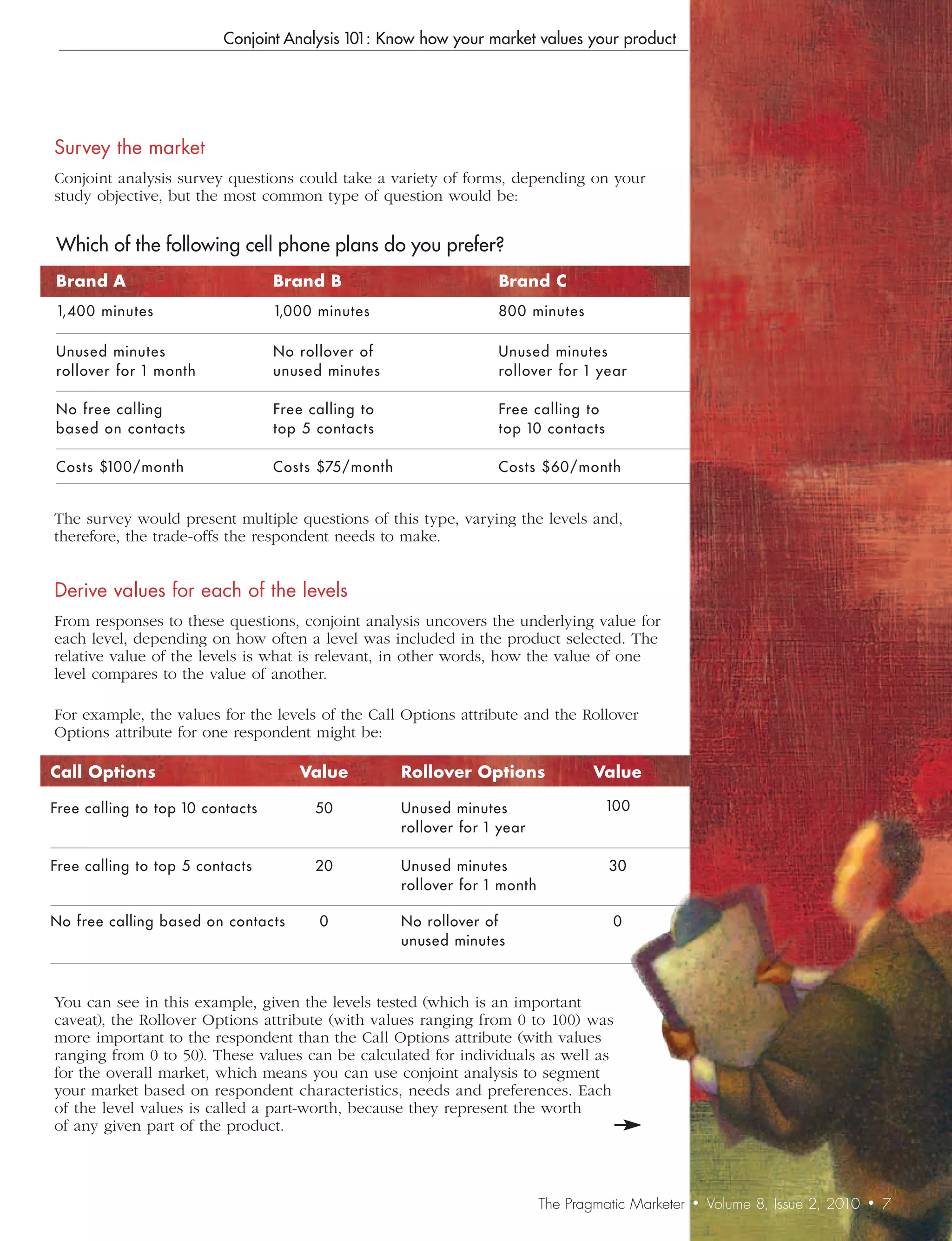 Conjoint Analysis 101: Know how your market values your product




Survey	the	market
Conjoint analysis survey questions could take a variety of forms, depending on your
study objective, but the most common type of question would be:


Which of the following cell phone plans do you prefer?
Brand	A                           Brand	B                           Brand	C
1,400 minutes                     1,000 minutes                     800 minutes

Unuse d minutes                   No rollover of                    Unuse d minutes
rollover for 1 month              unuse d minutes                   rollover for 1 ye ar

No fre e calling                  Fre e calling t o                 Fre e calling to
base d on contacts                t op 5 contacts                   top 10 contacts

Costs $100/month                  Costs $75/month                   Costs $60/month


The survey would present multiple questions of this type, varying the levels and,
therefore, the trade-offs the respondent needs to make.


Derive	values	for	each	of	the	levels
From responses to these questions, conjoint analysis uncovers the underlying value for
each level, depending on how often a level was included in the product selected. The
relative value of the levels is what is relevant, in other words, how the value of one
level compares to the value of another.

For example, the values for the levels of the Call Options attribute and the Rollover
Options attribute for one respondent might be:

Call	Options                          Value           Rollover	Options               Value

Free calling to top 10 contacts          50           Unused minutes                   100
                                                      rollover for 1 year

Free calling to top 5 contacts           20           Unused minutes                   30
                                                      rollover for 1 month

No free calling based on contacts        0            No rollover of                    0
                                                      unused minutes



You can see in this example, given the levels tested (which is an important
caveat), the Rollover Options attribute (with values ranging from 0 to 100) was
more important to the respondent than the Call Options attribute (with values
ranging from 0 to 50). These values can be calculated for individuals as well as
for the overall market, which means you can use conjoint analysis to segment
your market based on respondent characteristics, needs and preferences. Each
of the level values is called a part-worth, because they represent the worth
of any given part of the product.



                                                                             The Pragmatic Marketer   •   Volume 8, Issue 2, 2010   •   7
 