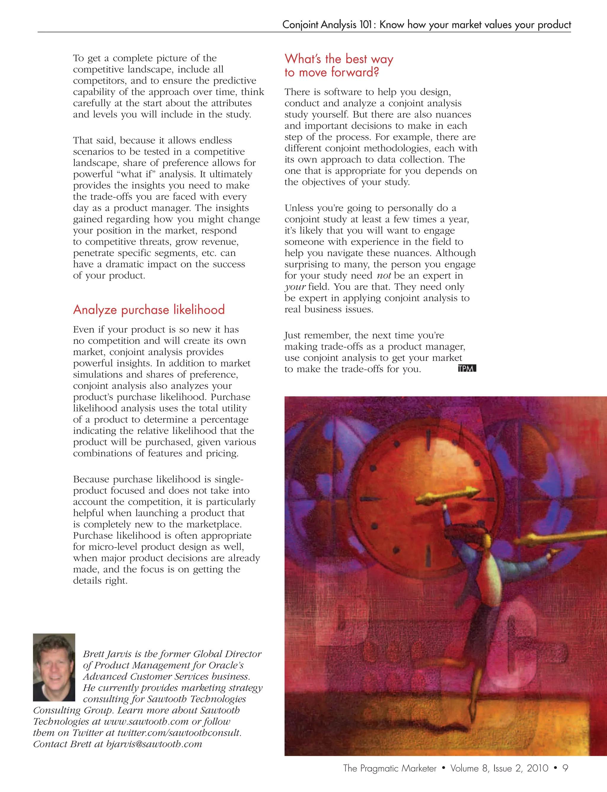 Conjoint Analysis 101: Know how your market values your product


         To get a complete picture of the                What’s	the	best	way		
         competitive landscape, include all              to	move	forward?
         competitors, and to ensure the predictive
         capability of the approach over time, think     There is software to help you design,
         carefully at the start about the attributes     conduct and analyze a conjoint analysis
         and levels you will include in the study.       study yourself. But there are also nuances
                                                         and important decisions to make in each
         That said, because it allows endless            step of the process. For example, there are
         scenarios to be tested in a competitive         different conjoint methodologies, each with
         landscape, share of preference allows for       its own approach to data collection. The
         powerful “what if” analysis. It ultimately      one that is appropriate for you depends on
         provides the insights you need to make          the objectives of your study.
         the trade-offs you are faced with every
         day as a product manager. The insights          Unless you’re going to personally do a
         gained regarding how you might change           conjoint study at least a few times a year,
         your position in the market, respond            it’s likely that you will want to engage
         to competitive threats, grow revenue,           someone with experience in the field to
         penetrate specific segments, etc. can           help you navigate these nuances. Although
         have a dramatic impact on the success           surprising to many, the person you engage
         of your product.                                for your study need not be an expert in
                                                         your field. You are that. They need only
                                                         be expert in applying conjoint analysis to
         Analyze	purchase	likelihood                     real business issues.
         Even if your product is so new it has
                                                         Just remember, the next time you’re
         no competition and will create its own
                                                         making trade-offs as a product manager,
         market, conjoint analysis provides
                                                         use conjoint analysis to get your market
         powerful insights. In addition to market
                                                         to make the trade-offs for you.
         simulations and shares of preference,
         conjoint analysis also analyzes your
         product’s purchase likelihood. Purchase
         likelihood analysis uses the total utility
         of a product to determine a percentage
         indicating the relative likelihood that the
         product will be purchased, given various
         combinations of features and pricing.

         Because purchase likelihood is single-
         product focused and does not take into
         account the competition, it is particularly
         helpful when launching a product that
         is completely new to the marketplace.
         Purchase likelihood is often appropriate
         for micro-level product design as well,
         when major product decisions are already
         made, and the focus is on getting the
         details right.




           Brett	Jarvis	is	the	former	Global	Director	
           of	Product	Management	for	Oracle’s	
           Advanced	Customer	Services	business.	
           He	currently	provides	marketing	strategy	
           consulting	for	Sawtooth	Technologies	
Consulting	Group.	Learn	more	about	Sawtooth	
Technologies	at	www.sawtooth.com	or	follow	
them	on	Twitter	at	twitter.com/sawtoothconsult.	
Contact	Brett	at	bjarvis@sawtooth.com

                                                                      The Pragmatic Marketer   •   Volume 8, Issue 2, 2010   •   9
 