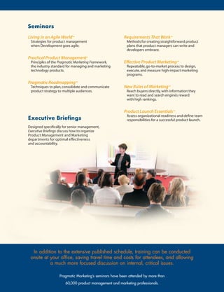 Seminars
Living in an Agile World™                                Requirements That Work™
 Strategies for product management                        Methods for creating straightforward product
 when Development goes agile.                             plans that product managers can write and
                                                          developers embrace.

Practical Product Management®
 Principles of the Pragmatic Marketing Framework,        Effective Product Marketing™
 the industry standard for managing and marketing         Repeatable, go-to-market process to design,
 technology products.                                     execute, and measure high-impact marketing
                                                          programs.

Pragmatic Roadmapping™
 Techniques to plan, consolidate and communicate         New Rules of Marketing™
 product strategy to multiple audiences.                  Reach buyers directly, with information they
                                                          want to read and search engines reward
                                                          with high rankings.


                                                         Product Launch Essentials™
                                                          Assess organizational readiness and define team
Executive	Briefings                                       responsibilities for a successful product launch.
Designed specifically for senior management,
Executive Briefings discuss how to organize
Product Management and Marketing
departments for optimal effectiveness
and accountability.




  In	addition	to	the	extensive	published	schedule,	training	can	be	conducted	
 onsite	at	your	office,	saving	travel	time	and	costs	for	attendees,	and	allowing	
           a	much	more	focused	discussion	on	internal,	critical	issues.

                   Pragmatic Marketing’s seminars have been attended by more than
                       60,000 product management and marketing professionals.
 