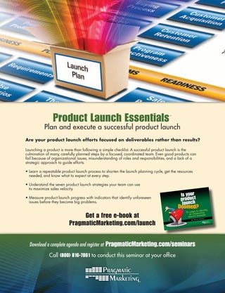 Product Launch Essentials                                            ™



           Plan and execute a successful product launch
Are your product launch efforts focused on deliverables rather than results?

Launching a product is more than following a simple checklist. A successful product launch is the
culmination of many, carefully planned steps by a focused, coordinated team. Even good products can
fail because of organizational issues, misunderstanding of roles and responsibilities, and a lack of a
strategic approach to guide efforts.

• Learn a repeatable product launch process to shorten the launch planning cycle, get the resources
  needed, and know what to expect at every step.

• Understand the seven product launch strategies your team can use
  to maximize sales velocity.

• Measure product launch progress with indicators that identify unforeseen
  issues before they become big problems.


                               Get a free e-book at                                                            Daniel
                                                                                                                        s




                          PragmaticMarketing.com/launch
                                                                                                          id
                                                                                                   By Dav




  Download a complete agenda and register at   PragmaticMarketing.com/seminars
              Call (800) 816-7861 to conduct this seminar at your ofﬁce
 