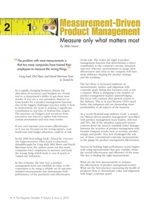 Measurement-Driven
                                                    Product Management
                                                    Measure	only	what	matters	most
                                                    By	Mike	Smart




     “ problem with most measurements istheir
      The
      that too many companies have trained
                                                                    of the role. The stakes are high! A product
                                                                    management function that demonstrates a direct
                                                                    contribution to the company’s income statement
      employees to measure the wrong things.
                                            ”                       and uses objective measurements to gauge their
                                                                    effectiveness and value to the company will have
                                                                    more influence shaping the product strategy
            Craig Stull, Phil Myers and David Meerman Scott         and the roadmap.
                                               in Tuned In
                                                                    The fact there is increased emphasis on
                                                                    measurements, metrics and alignment with
         In a rapidly changing business climate the                 corporate goals during this business cycle is not
         allocation of resources and budgets are closely            a surprise. What is intriguing is the number of
         tied to a department’s ability to get short term           product management leaders acknowledging
         results. If you are a vice president, director or          this focus will continue after growth returns to
         team leader for a product management function,             the industry. This is in part because CEO’s need
         one of the biggest challenges you face today is how        better risk mitigation and are demanding more
         to demonstrate the team is making a significant            predictability in all aspects of the business.
         contribution to top line or bottom line targets.
         The pressure on budgets and resources from                 At a recent ProductCamp industry event, a session
         executives has forced a tighter link between               on “Metrics-driven product management” was filled
         current investments and near term results.                 with product management team leaders, directors
                                                                    and VP’s. All of the attendees expressed serious
         If you can’t measure your team’s effectiveness,            concern about the need to establish better linkages
         or if you are focused on the wrong metrics, your           between the activities of product management with
         headcount and budget allocation could be at risk.          broader company results such as revenue, product
                                                                    margin and profits. Very few challenged the sole
                                                                    use of these conventional corporate measurements
         In the 2008 best-selling book, Tuned-In:	Uncover	
                                                                    as the gauge for product management effectiveness.
         the	Oppor tunities	T hat	Lead	to	Business	
         Breakthroughs by Craig Stull, Phil Myers and David
         Meerman Scott; the authors point out that many             Success in building high performance teams begins
         companies force employees to measure and track             with using measurements that give visibility about
         the wrong thing which leads to out of synch or             the overall effectiveness and efficiency of the team.
         “tuned-out” behaviors.                                     The key is finding the right measurements.

         In this economy, the best way a product                    What are the best measurements to monitor
         management team can establish its value to the             the effectiveness of product management teams?
         corporation is by using a reliable set of outcome-         What are the best practices measuring the health of
         oriented measurements that demonstrate both                products? How to demonstrate value and alignment
         performance of the product(s) and effectiveness            with larger corporate goals?




18   •   The Pragmatic Marketer   •   Volume 8, Issue 2, 2010
 
