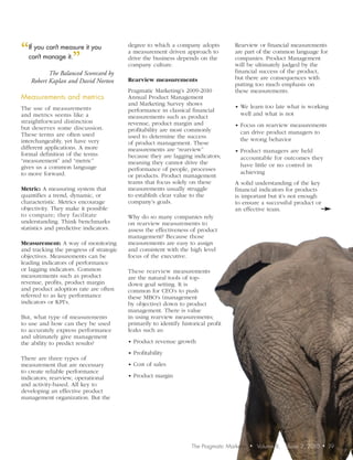 “ youmanage it. it you
 If    can’t measure                     degree to which a company adopts           Rearview or financial measurements

                ”
                                         a measurement driven approach to           are part of the common language for
 can’t                                   drive the business depends on the          companies. Product Management
                                         company culture.                           will be ultimately judged by the
           The Balanced Scorecard by                                                financial success of the product,
                                         Rearview measurements                      but there are consequences with
    Robert Kaplan and David Norton
                                                                                    putting too much emphasis on
                                         Pragmatic Marketing’s 2009-2010            these measurements.
Measurements	and	metrics	                Annual Product Management
                                         and Marketing Survey shows                 • We learn too late what is working
The use of measurements                  performance in classical financial
and metrics seems like a                                                              well and what is not
                                         measurements such as product
straightforward distinction              revenue, product margin and                • Focus on rearview measurements
but deserves some discussion.            profitability are most commonly
These terms are often used                                                            can drive product managers to
                                         used to determine the success                the wrong behavior
interchangeably, yet have very           of product management. These
different applications. A more           measurements are “rearview”                • Product managers are held
formal definition of the terms           because they are lagging indicators;
“measurement” and “metric”                                                            accountable for outcomes they
                                         meaning they cannot drive the                have little or no control in
gives us a common language               performance of people, processes
to move forward.                                                                      achieving
                                         or products. Product management
                                         teams that focus solely on these           A solid understanding of the key
Metric: A measuring system that          measurements usually struggle              financial indicators for products
quantifies a trend, dynamic, or          to establish clear value to the            is important but it’s not enough
characteristic. Metrics encourage        company’s goals.                           to ensure a successful product or
objectivity. They make it possible                                                  an effective team.
to compare; they facilitate              Why do so many companies rely
understanding. Think benchmarks          on rearview measurements to
statistics and predictive indicators.    assess the effectiveness of product
                                         management? Because those
Measurement: A way of monitoring         measurements are easy to assign
and tracking the progress of strategic   and consistent with the high level
objectives. Measurements can be          focus of the executive.
leading indicators of performance
or lagging indicators. Common            These rearview measurements
measurements such as product             are the natural tools of top-
revenue, profits, product margin         down goal setting. It is
and product adoption rate are often      common for CEO’s to push
referred to as key performance           these MBO’s (management
indicators or KPI’s.                     by objective) down to product
                                         management. There is value
But, what type of measurements           in using rearview measurements;
to use and how can they be used          primarily to identify historical profit
to accurately express performance        leaks such as:
and ultimately give management
the ability to predict results?          • Product revenue growth

                                         • Profitability
There are three types of
measurement that are necessary           • Cost of sales
to create reliable performance
indicators; rearview, operational        • Product margin
and activity-based. All key to
developing an effective product
management organization. But the




                                                                   The Pragmatic Marketer   •   Volume 8,   Issue 2, 2010   •   19
 