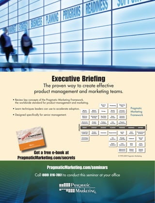 Executive Briefing
                                            The proven way to create effective
                                        product management and marketing teams.
•	Review	key	concepts	of	the	Pragmatic	Marketing	Framework,		
  the	worldwide	standard	for	product	management	and	marketing.
                                                                                                                         Business                       Marketing
                                                                                                                                         Positioning
                                                                                                                           Plan                           Plan

•	Learn	techniques	leaders	can	use	to	accelerate	adoption.	                                                                                                               Pragmatic	
                                                                                                                                                                          Marketing	
                                                                                            Market        Market                          Buying        Customer
                                                                                                                          Pricing
                                                                                           Problems      Definition                       Process      Acquisition

•	Designed	specifically	for	senior	management.                                             Win/Loss      Distribution   Buy, Build        Buyer         Customer
                                                                                                                                                                          Framework
                                                                                           Analysis       Strategy      or Partner       Personas       Retention


                                                                                           Distinctive    Product         Product          User           Program
                                                                                          Competence      Portfolio     Profitability    Personas      Effectiveness
                                                                              STRATEGIC




                                                                                                                                                                                                    TACTICAL
                                                                                           MARKET        STRATEGY       BUSINESS         PLANNING       PROGRAMS       READINESS     SUPPORT


                                                                                          Competitive      Product                                        Launch         Sales      Presentations
                                                                                                                        Innovation      Requirements
                                                                                          Landscape       Roadmap                                          Plan         Process       & Demos
                                           eaders
                                 ed In L te success
                          of Tunpany CEOs creahy most fail)
                               m            w
                             gy co          (and                                          Technology                                       Use           Thought                     “Special“
    The      How te
                     chnolo
                                                                                          Assessment                                     Scenarios      Leadership
                                                                                                                                                                       Collateral
                                                                                                                                                                                       Calls


                                                                                                                                           Status         Lead           Sales         Event
                                                       ott                                                                               Dashboard      Generation       Tools        Support
                                                rman Sc
                                         vid Mee
                               Myers & Da
                 g Stull, Phil
          by Crai
                                                                                                                                                        Referrals &     Channel       Channel


            Get a free e-book at
                                                                                                                                                        References      Training      Support



                                                                                                                                                       ©	1993-2010	Pragmatic	Marketing
    PragmaticMarketing.com/secrets

                                                              PragmaticMarketing.com/seminars
                                            Call (800) 816-7861 to conduct this seminar at your office
 