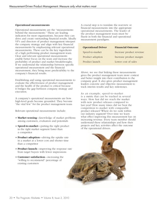 Measurement-Driven Product Management: Measure only what matters most




         Operational measurements                                  A crucial step is to translate the rearview or
                                                                   financial measurements into the appropriate
         Operational measurements are the “measurements            operational measurements. The leader of
         behind the measurements.” These are leading               the product management team must be
         indicators for most organizations, because they can       fluent in both the financial and operational
         drive and create outstanding financial results. Ideally   measurement paradigms.
         VP’s and directors of product management interpret
         the company strategy and align with key financial
         measurements by emphasizing relevant operational           Operational Driver           Financial Outcome
         measurements. These can be the key ingredients
         of a high performing product management team.              Speed-to-market              Increase product revenue
         Clear and relevant operational measurements                Product adoption             Increase product margin
         enable better focus on the team and increase the
         probability of product and market breakthroughs.           Product launch               Lower cost of sales
         If we understand the relationship between specific
         operational measurement and the financial
         measurement, they bring more predictability to the
         company’s financial results.                              Above, we see that linking these measurements
                                                                   gives the product management team more context
                                                                   and better insight into their contribution to the
         Establishing and using operational measurements to        company goal. It also gives product management
         evaluate the effectiveness of product management          leaders concrete and objective measurement to
         and the health of the product is critical because         track interim results and key milestones.
         it bridges the gap between company strategy and
         execution.
                                                                   As an example, speed-to-market
                                                                   is a metric that can be tracked in several
         A company’s operational measurements are how              ways. How fast did we reach the market
         high-level goals become grounded. They become             with new product releases compared to
         “the vital few” for the product management team.          last year? How many times did we beat the
                                                                   competition to market with comparable
         Relevant operational measurements include:                product releases? Where do we rank within
                                                                   our industry segment? Over time we learn
         • Market sensing—knowledge of market problems             what effect improving this measurement has on
                                                                   increasing revenue. Every team member should
           among customers, evaluators and potentials
                                                                   understand these relationships and how their
         • Speed-to-market—putting the right product               projects and key activities affect the outcome
           in the right market segment faster than                 of the operational drivers.
           a competitor
         • Product adoption—driving the uptake rate
           in a market at a lower cost and shorter time
           than a competitor
         • Product launch—improving the response rate
           from target buyers with fewer impressions
         • Customer satisfaction—increasing the
           “willing to recommend” percentage of
           existing customers




20   •   The Pragmatic Marketer   •   Volume 8, Issue 2, 2010
 