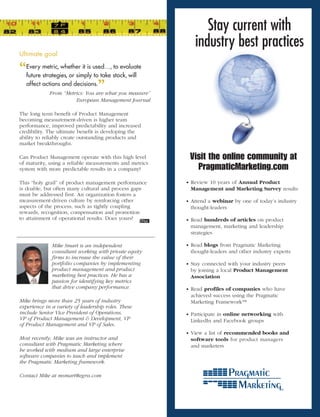 Stay current with
                                                            industry best practices
Ultimate	goal	

“ metric, whether it is used…, stock, will
 Every
 future strategies, or simply to take
                                      to evaluate

 affect actions and decisions.
                                ”
             From	“Metrics:	You	are	what	you	measure”	
                       European	Management	Journal

The long term benefit of Product Management
becoming measurement-driven is higher team
performance, improved predictability and increased
credibility. The ultimate benefit is developing the
ability to reliably create outstanding products and
market breakthroughs.

Can Product Management operate with this high level       Visit the online community at
of maturity, using a reliable measurements and metrics
system with more predictable results in a company?          PragmaticMarketing.com
This “holy grail” of product management performance      • Review 10 years of Annual Product
is doable, but often many cultural and process gaps       Management and Marketing Survey results
must be addressed first. An organization fosters a
measurement-driven culture by reinforcing other          • Attend a webinar by one of today’s industry
aspects of the process, such as tightly coupling          thought-leaders
rewards, recognition, compensation and promotion
to attainment of operational results. Does yours?        • Read hundreds of articles on product
                                                          management, marketing and leadership
                                                          strategies

              Mike	Smart	is	an	independent	              • Read blogs from Pragmatic Marketing
              consultant	working	with	private	equity	     thought-leaders and other industry experts
              firms	to	increase	the	value	of	their	
              portfolio	companies	by	implementing	       • Stay connected with your industry peers
              product	management	and	product	             by joining a local Product Management
              marketing	best	practices.	He	has	a	         Association
              passion	for	identifying	key	metrics	
              that	drive	company	performance.            • Read profiles of companies who have
                                                          achieved success using the Pragmatic
Mike	brings	more	than	25	years	of	industry	               Marketing Framework™
experience	in	a	variety	of	leadership	roles.	These	
include	Senior	Vice	President	of	Operations,	            • Participate in online networking with
VP	of	Product	Management		Development,	VP	               LinkedIn and Facebook groups
of	Product	Management	and	VP	of	Sales.	
                                                         • View a list of recommended books and
Most	recently,	Mike	was	an	instructor	and	                software tools for product managers
consultant	with	Pragmatic	Marketing	where	                and marketers
he	worked	with	medium	and	large	enterprise	
software	companies	to	teach	and	implement	
the	Pragmatic	Marketing	framework.	

Contact	Mike	at	msmart@egrss.com
 