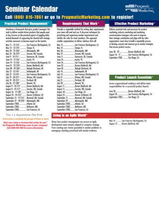 Seminar Calendar
  Call (800) 816-7861 or go to PragmaticMarketing.com to register!
  Practical Product Management ®	                                                  Requirements That Work™                                         Effective Product Marketing™
   Introduces a framework that gives product managers the                  Provides a repeatable method for writing clear requirements      Delivers practical tools and processes for product
   tools to deliver market-driven products that people want                your team will read and use. It discusses techniques for         marketing, industry marketing and marketing
   to buy. Focuses on the practical aspects of juggling daily              prioritizing and organizing market requirements and              communication managers who want to improve
   tactical demands of supporting the channel with strategic               clarifies the roles for team members. This approach              their strategic contribution and align with the sales
   activities necessary to become expert on the market.                    enables organizations to deliver solutions that sell.            organization. Learn how to build a repeatable process
   May 11 - 12 (13)* ............. San Francisco (Burlingame), CA          May 13 ........................San Francisco (Burlingame), CA    to develop, execute and measure go-to-market strategies
   May 12 - 13 (14)* ............. Tampa, FL                               May 14 ........................Tampa, FL                         that ensure product success.
   May 24 - 25 (26)* ............ Minneapolis, MN                          May 26 ........................Minneapolis, MN                   June 28 - 29 ..................Boston (Bedford), MA
   May 25 - 26 (27)* ............ Toronto, ON, Canada                      May 27 ........................Toronto, ON, Canada               August 16 - 17 ...............San Francisco (Burlingame), CA
   June 9 - 10 (11)* .............. Vancouver, BC, Canada                  June 11 ........................Vancouver, BC, Canada            September (TBD) ..........San Diego, CA
   June 14 - 15 (16)* ............ Austin, TX                              June 16........................Austin, TX
   June 14 - 15 (16)* ............ San Francisco (Burlingame), CA          June 16........................San Francisco (Burlingame), CA
   June 21 - 22 (23)*............ Boston (Bedford), MA                     June 23 .......................Boston (Bedford), MA
   June 28 - 29 (30)*............ Raleigh (Durham), NC                     June 30 .......................Raleigh (Durham), NC
   July 12 - 13 (14)* ............. Indianapolis, IN                       July 14.........................Indianapolis, IN
   July 12 - 13 (14)* ............. San Francisco (Burlingame), CA         July 14.........................San Francisco (Burlingame), CA
   July 19 - 20 (21)* ............. Ottawa, ON, Canada                     July 21 ........................Ottawa, ON, Canada                     Product Launch Essentials™
   July 19 - 20 (21)* ............. Portland, OR                           July 21 ........................Portland, OR
   July 26 - 27 (28)* ............ Newark, NJ                              July 28 ........................Newark, NJ                       AssessEffective Product Marketing
                                                                                                                                                   organizational readiness and define team
   August 9 - 10 (11)* ........... Boston (Bedford), MA                    August 11.....................Boston (Bedford), MA               responsibilities for a successful product launch.
   August 9 - 10 (11)* ........... Toronto, ON, Canada                     August 11.....................Toronto, ON, Canada
   August 16 - 17 (18)* ......... San Diego, CA                            August 18 ....................San Diego, CA                      June 30 .........................Boston (Bedford), MA
   August 23 - 24 (25)* ........ Denver (Littleton), CO                    August 25 ....................Denver (Littleton), CO             August 18 ......................San Francisco (Burlingame), CA
   September 13 - 14 (15)* ... Montreal, QB, Canada                        September 15 ..............Montreal, QB, Canada                  September (TBD)............San Diego, CA
   September 27 - 28 (29)* .. Minneapolis, MN                              September 29 ..............Minneapolis, MN
   September (TBD)............... Atlanta, GA                              September (TBD)..........Atlanta, GA
   September (TBD)............... Baltimore, MD                            September (TBD)..........Baltimore, MD
   September (TBD)............... San Francisco, CA                        September (TBD)..........San Francisco, CA
   *Day 3 is Requirements	That	Work                                   Living in an Agile World™
A discount is available for groups of three or more.
                                                                     Shows how product management can ensure an Agile                       May 14 ........... San Francisco (Burlingame), CA
 Don’t see a date or location that works for you?
                                                                     development team remains aligned to company strategy.                  August 12 ....... Boston (Bedford), MA
Let Pragmatic Marketing come to your company!
     Call (800) 816-7861 for more information.                       From creating user stories grounded in market problems to
                                                                     managing a backlog prioritized with market evidence.
 