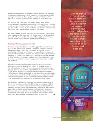 Product management is all about trade-offs. Whether the objective                           Conjoint	analysis		
is increased market share, profit margin or revenue, every product
manager makes trade-offs—quality vs. cost, time to market vs.                               is	a	set	of	market	
breadth of features, richness of the offering vs. ease of use, etc.                       research	techniques	
So, how do you know what the market wants? What market
                                                                                           that	measures	the	
segments exist? What those segments prefer? What will they pay? In                           value	the	market	
short, how do you know what trade-offs to make? The answer is to                              places	on	each	
get the market to make the trade-offs for you. Not the entire market,
of course, just a representative sample of the market.                                        feature	of	your	
                                                                                          product	and	predicts	
By using conjoint analysis, you, as a product manager, can do just                           the	value	of	any	
that: understand the trade-offs you should make by understanding
the trade-offs your market will make. Then, apply your increased                              combination	of	
market insight to your revenue, profit or share objective.                                  features.	Conjoint	
                                                                                             analysis	is,	at	its	
Is	conjoint	analysis	right	for	me?                                                         essence,	all	about	
Conjoint analysis has been successfully applied in many industries,                            features	and		
such as Air Travel, Smart Phones, Computers, Financial Services,                                 trade-offs.	
Health Care, Real Estate, and Electronics. If your job includes
configuring a defined set of features for a product or service and
the consumer’s purchase decision will be “rational,” conjoint analysis
can help. If, on the other hand, your consumer’s purchase decision
will be “impulse” or “image,” conjoint is not the right tool for you.
If you’re a technology product manager, conjoint analysis is right
up your alley.

Because conjoint analysis helps you understand your market’s
preferences, you can apply it to a variety of difficult aspects of
the job, including product development, competitive positioning,
pricing, product line analysis, segmentation and resource allocation.
“How should we price our new product to maximize adoption?”
“What features should we include in our next release to take market
share from our competition?” “If we expand our product line, will
overall revenue grow, or will we suffer too much cannibalization?”
“For which value-added features is the market willing to pay?”

For example, a technology company was feeling pressure from a
lower cost alternative and debated lowering its own prices. Then,
the results of a conjoint analysis showed the market valued their
products differently from the competitors. They chose not to lower
prices, but to slightly reconfigure their offering. As a result, the
business grew and realized substantial profits that they otherwise
would have never seen. Not every situation is as dramatic as that,
of course, but a conjoint analysis done right is impactful.




                                                                 The Pragmatic Marketer   •   Volume 8, Issue 2, 2010   •   5
 