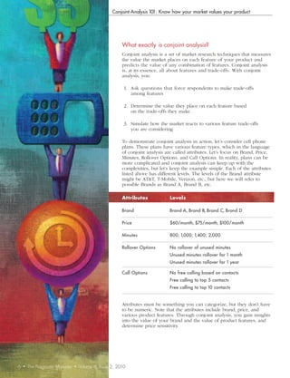 Conjoint Analysis 101: Know how your market values your product




                                                          What	exactly	is	conjoint	analysis?
                                                          Conjoint analysis is a set of market research techniques that measures
                                                          the value the market places on each feature of your product and
                                                          predicts the value of any combination of features. Conjoint analysis
                                                          is, at its essence, all about features and trade-offs. With conjoint
                                                          analysis, you:

                                                           1. Ask questions that force respondents to make trade-offs
                                                              among features

                                                           2. Determine the value they place on each feature based
                                                              on the trade-offs they make

                                                           3. Simulate how the market reacts to various feature trade-offs
                                                              you are considering

                                                          To demonstrate conjoint analysis in action, let’s consider cell phone
                                                          plans. These plans have various feature types, which in the language
                                                          of conjoint analysis are called attributes. Let’s focus on Brand, Price,
                                                          Minutes, Rollover Options, and Call Options. In reality, plans can be
                                                          more complicated and conjoint analysis can keep up with the
                                                          complexities, but let’s keep the example simple. Each of the attributes
                                                          listed above has different levels. The levels of the Brand attribute
                                                          might be AT&T, T-Mobile, Verizon, etc., but here we will refer to
                                                          possible Brands as Brand A, Brand B, etc.

                                                          Attributes             Levels

                                                          Brand                  Brand A, Brand B, Brand C, Brand D

                                                          Price                  $60/month, $75/month, $100/month

                                                          Minutes                800; 1,000; 1,400; 2,000

                                                          Rollover Options       No rollover of unused minutes
                                                                                 Unused minutes rollover for 1 month
                                                                                 Unused minutes rollover for 1 year

                                                          Call Options           No free calling based on contacts
                                                                                 Free calling to top 5 contacts
                                                                                 Free calling to top 10 contacts


                                                          Attributes must be something you can categorize, but they don’t have
                                                          to be numeric. Note that the attributes include brand, price, and
                                                          various product features. Through conjoint analysis, you gain insights
                                                          into the value of your brand and the value of product features, and
                                                          determine price sensitivity.




6   •   The Pragmatic Marketer   •   Volume 8, Issue 2, 2010
 