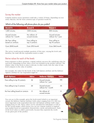 Conjoint Analysis 101: Know how your market values your product




Survey	the	market
Conjoint analysis survey questions could take a variety of forms, depending on your
study objective, but the most common type of question would be:


Which of the following cell phone plans do you prefer?
Brand	A                           Brand	B                           Brand	C
1,400 minutes                     1,000 minutes                     800 minutes

Unuse d minutes                   No rollover of                    Unuse d minutes
rollover for 1 month              unuse d minutes                   rollover for 1 ye ar

No fre e calling                  Fre e calling t o                 Fre e calling to
base d on contacts                t op 5 contacts                   top 10 contacts

Costs $100/month                  Costs $75/month                   Costs $60/month


The survey would present multiple questions of this type, varying the levels and,
therefore, the trade-offs the respondent needs to make.


Derive	values	for	each	of	the	levels
From responses to these questions, conjoint analysis uncovers the underlying value for
each level, depending on how often a level was included in the product selected. The
relative value of the levels is what is relevant, in other words, how the value of one
level compares to the value of another.

For example, the values for the levels of the Call Options attribute and the Rollover
Options attribute for one respondent might be:

Call	Options                          Value           Rollover	Options               Value

Free calling to top 10 contacts          50           Unused minutes                   100
                                                      rollover for 1 year

Free calling to top 5 contacts           20           Unused minutes                   30
                                                      rollover for 1 month

No free calling based on contacts        0            No rollover of                    0
                                                      unused minutes



You can see in this example, given the levels tested (which is an important
caveat), the Rollover Options attribute (with values ranging from 0 to 100) was
more important to the respondent than the Call Options attribute (with values
ranging from 0 to 50). These values can be calculated for individuals as well as
for the overall market, which means you can use conjoint analysis to segment
your market based on respondent characteristics, needs and preferences. Each
of the level values is called a part-worth, because they represent the worth
of any given part of the product.



                                                                             The Pragmatic Marketer   •   Volume 8, Issue 2, 2010   •   7
 