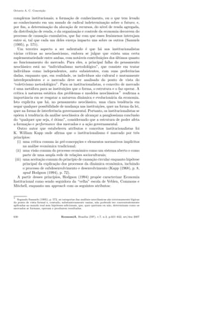 Octavio A. C. Concei¸c˜ao
complexos institucionais; a forma¸c˜ao de conhecimento, ou o que tem levado
ao conhecimento em um mundo de radical indetermina¸c˜ao sobre o futuro; e,
por ﬁm, a determina¸c˜ao da aloca¸c˜ao de recursos, do n´ıvel de renda agregada,
da distribui¸c˜ao de renda, e da organiza¸c˜ao e controle da economia decorrem do
processo de causa¸c˜ao cumulativa, que faz com que esses fenˆomenos interajam
entre si, tal que cada um deles exer¸ca impacto uns sobre os outros (Samuels
(1995), p. 571).
Um terceiro aspecto a ser salientado ´e que h´a nos institucionalistas
v´arias cr´ıticas ao neoclassicismo, embora se julgue que exista uma certa
suplementariedade entre ambas, com not´aveis contribui¸c˜oes dos ´ultimos quanto
ao funcionamento do mercado. Para eles, a principal falha do pensamento
neocl´assico est´a no “individualismo metodol´ogico”, que consiste em tratar
indiv´ıduos como independentes, auto subsistentes, com suas preferˆencias
dadas, enquanto que, em realidade, os indiv´ıduos s˜ao cultural e mutuamente
interdependentes e o mercado deve ser analisado do ponto de vista do
“coletivismo metodol´ogico”. Para os institucionalistas, o conceito de mercado
´e uma met´afora para as institui¸c˜oes que o forma, o estrutura e o faz operar. A
cr´ıtica `a natureza est´atica dos problemas e modelos neocl´assicos7
reaﬁrma a
importˆancia em se resgatar a natureza dinˆamica e evolucion´aria da economia.
Isto explicita que h´a, no pensamento neocl´assico, uma clara tendˆencia em
negar qualquer possibilidade de mudan¸ca nas institui¸c˜oes, quer na forma da lei,
quer na forma de interferˆencia governamental. Portanto, os institucionalistas se
op˜oem `a tendˆencia da an´alise neocl´assica de alcan¸car a panglossiana conclus˜ao
do “qualquer que seja, ´e ´otimo”, considerando que a estrutura de poder afeta
a forma¸c˜ao e performance dos mercados e a a¸c˜ao governamental.
Outro autor que estabeleceu atributos e conceitos institucionalistas foi
K. William Kapp onde aﬁrma que o institucionalismo ´e marcado por trˆes
princ´ıpios:
(i) uma cr´ıtica comum `as pr´e-concep¸c˜oes e elementos normativos impl´ıcitos
na an´alise econˆomica tradicional;
(ii) uma vis˜ao comum do processo econˆomico como um sistema aberto e como
parte de uma ampla rede de rela¸c˜oes socioculturais;
(iii) uma aceita¸c˜ao comum do princ´ıpio de causa¸c˜ao circular enquanto hip´otese
principal da explica¸c˜ao dos processos da dinˆamica econˆomica, incluindo
o processo de subdesenvolvimento e desenvolvimento (Kapp (1968), p. 8,
apud Hodgson (1994), p. 72).
A partir desses princ´ıpios, Hodgson (1994) prop˜oe caracterizar Economia
Institucional como sendo seguidora da “velha” escola de Veblen, Commons e
Mitchell, enquanto um approach com os seguintes atributos:
7
Segundo Samuels (1995), p. 572, as categorias das an´alises neocl´assicas s˜ao extremamente l´ogicas
do ponto de vista formal e, contudo, substantivamente vazias, n˜ao podendo ser convenientemente
aplicadas ao mundo real sem hip´oteses adicionais, que, quer queiram ou n˜ao, determinam como os
mercados se formam, operam e produzem resultados.
630 EconomiA, Bras´ılia (DF), v.7, n.3, p.621–642, set/dez 2007
 