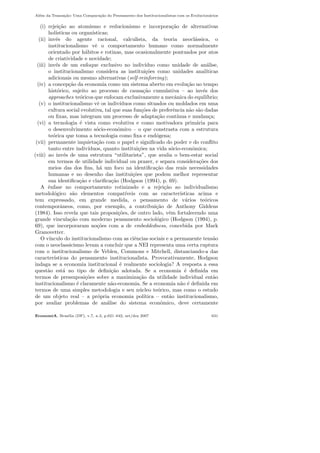 Al´em da Transa¸c˜ao: Uma Compara¸c˜ao do Pensamento dos Institucionalistas com os Evolucion´arios
(i) rejei¸c˜ao ao atomismo e reducionismo e incorpora¸c˜ao de alternativas
hol´ısticas ou organ´ısticas;
(ii) inv´es do agente racional, calculista, da teoria neocl´assica, o
institucionalismo vˆe o comportamento humano como normalmente
orientado por h´abitos e rotinas, mas ocasionalmente pontuados por atos
de criatividade e novidade;
(iii) inv´es de um enfoque exclusivo no indiv´ıduo como unidade de an´alise,
o institucionalismo considera as institui¸c˜oes como unidades anal´ıticas
adicionais ou mesmo alternativas (self-reinforcing);
(iv) a concep¸c˜ao da economia como um sistema aberto em evolu¸c˜ao no tempo
hist´orico, sujeito ao processo de causa¸c˜ao cumulativa – ao inv´es dos
approaches te´oricos que enfocam exclusivamente a mecˆanica do equil´ıbrio;
(v) o institucionalismo vˆe os indiv´ıduos como situados ou moldados em uma
cultura social evolutiva, tal que suas fun¸c˜oes de preferˆencia n˜ao s˜ao dadas
ou ﬁxas, mas integram um processo de adapta¸c˜ao cont´ınua e mudan¸ca;
(vi) a tecnologia ´e vista como evolutiva e como motivadora prim´aria para
o desenvolvimento s´ocio-econˆomico – o que constrasta com a estrutura
te´orica que toma a tecnologia como ﬁxa e end´ogena;
(vii) permanente inquieta¸c˜ao com o papel e signiﬁcado do poder e do conﬂito
tanto entre indiv´ıduos, quanto institui¸c˜oes na vida s´ocio-econˆomica;
(viii) ao inv´es de uma estrutura “utilitarista”, que avalia o bem-estar social
em termos de utilidade individual ou prazer, e separa considera¸c˜oes dos
meios das dos ﬁns, h´a um foco na identiﬁca¸c˜ao das reais necessidades
humanas e no desenho das institui¸c˜oes que podem melhor representar
sua identiﬁca¸c˜ao e clariﬁca¸c˜ao (Hodgson (1994), p. 69).
A ˆenfase no comportamento rotinizado e a rejei¸c˜ao ao individualismo
metodol´ogico s˜ao elementos compat´ıveis com as caracter´ısticas acima e
tem expressado, em grande medida, o pensamento de v´arios te´oricos
contemporˆaneos, como, por exemplo, a contribui¸c˜ao de Anthony Giddens
(1984). Isso revela que tais proposi¸c˜oes, de outro lado, vˆem fortalecendo uma
grande vincula¸c˜ao com moderno pensamento sociol´ogico (Hodgson (1994), p.
69), que incorporaram no¸c˜oes com a de embeddedness, concebida por Mark
Granovetter.
O v´ınculo do institucionalismo com as ciˆencias sociais e a permanente tens˜ao
com o neoclassicismo levam a concluir que a NEI representa uma certa ruptura
com o institucionalismo de Veblen, Commons e Mitchell, distanciando-a das
caracter´ısticas do pensamento institucionalista. Provocativamente, Hodgson
indaga se a economia institucional ´e realmente sociologia? A resposta a essa
quest˜ao est´a no tipo de deﬁni¸c˜ao adotada. Se a economia ´e deﬁnida em
termos de pressuposi¸c˜oes sobre a maximiza¸c˜ao da utilidade individual ent˜ao
institucionalismo ´e claramente n˜ao-economia. Se a economia n˜ao ´e deﬁnida em
termos de uma simples metodologia e seu n´ucleo te´orico, mas como o estudo
de um objeto real – a pr´opria economia pol´ıtica – ent˜ao institucionalismo,
por avaliar problemas de an´alise do sistema econˆomico, deve certamente
EconomiA, Bras´ılia (DF), v.7, n.3, p.621–642, set/dez 2007 631
 