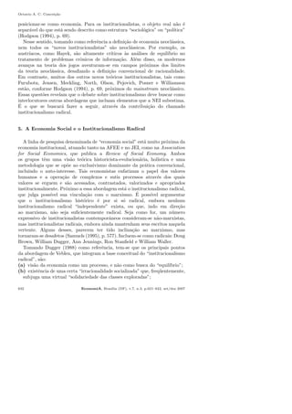 Octavio A. C. Concei¸c˜ao
posicionar-se como economia. Para os institucionalistas, o objeto real n˜ao ´e
separ´avel do que est´a sendo descrito como estrutura “sociol´ogica” ou “pol´ıtica”
(Hodgson (1994), p. 69).
Nesse sentido, tomando como referˆencia a deﬁni¸c˜ao de economia neocl´assica,
nem todos os “novos institucionalistas” s˜ao neocl´assicos. Por exemplo, os
austr´ıacos, como Hayek, s˜ao altamente cr´ıticos `as an´alises de equil´ıbrio no
tratamento de problemas crˆonicos de informa¸c˜ao. Al´em disso, os modernos
avan¸cos na teoria dos jogos aventuram-se em campos pr´oximos dos limites
da teoria neocl´assica, desaﬁando a deﬁni¸c˜ao convencional de racionalidade.
Em contraste, muitos dos outros novos te´oricos institucionalistas, tais como
Furubotn, Jensen, Meckling, North, Olson, Pejovich, Posner e Williamson
est˜ao, conforme Hodgson (1994), p. 69, pr´oximos do mainstream neocl´assico.
Essas quest˜oes revelam que o debate sobre institucionalismo deve buscar como
interlocutores outras abordagens que incluam elementos que a NEI subestima.
´E o que se buscar´a fazer a seguir, atrav´es da contribui¸c˜ao do chamado
institucionalismo radical.
5. A Economia Social e o Institucionalismo Radical
A linha de pesquisa denominada de “economia social” est´a muito pr´oxima da
economia institucional, atuando tanto na AFEE e no JEI, como na Association
for Social Economics, que publica a Review of Social Economy. Ambos
os grupos tˆem uma vis˜ao te´orica historicista-evolucion´aria, hol´ıstica e uma
metodologia que se op˜oe ao exclusivismo dominante da pr´atica convencional,
incluindo o auto-interesse. Tais economistas enfatizam o papel dos valores
humanos e a opera¸c˜ao de complexos e sutis processos atrav´es dos quais
valores se erguem e s˜ao acessados, contrastados, valorizados e apropriados
institucionalmente. Pr´oximo a essa abordagem est´a o institucionalismo radical,
que julga poss´ıvel sua vincula¸c˜ao com o marxismo. ´E poss´ıvel argumentar
que o institucionalismo hist´orico ´e por si s´o radical, embora nenhum
institucionalismo radical “independente” exista, ou que, indo em dire¸c˜ao
ao marxismo, n˜ao seja suﬁcientemente radical. Seja como for, um n´umero
expressivo de institucionalistas contemporˆaneos consideram-se n˜ao-marxistas,
mas institucionalistas radicais, embora ainda mantenham seus escritos naquela
vertente. Alguns desses, parecem ter tido inclina¸c˜ao ao marxismo, mas
tornaram-se desafetos (Samuels (1995), p. 577). Incluem-se como radicais: Doug
Brown, William Dugger, Ann Jennings, Ron Stanﬁeld e William Waller.
Tomando Dugger (1988) como referˆencia, tem-se que os principais pontos
da abordagem de Veblen, que integram a base conceitual do “institucionalismo
radical”, s˜ao:
(a) vis˜ao da economia como um processo, e n˜ao como busca do “equil´ıbrio”;
(b) existˆencia de uma certa “irracionalidade socializada” que, freq¨uentemente,
subjuga uma virtual “solidariedade das classes exploradas”;
632 EconomiA, Bras´ılia (DF), v.7, n.3, p.621–642, set/dez 2007
 