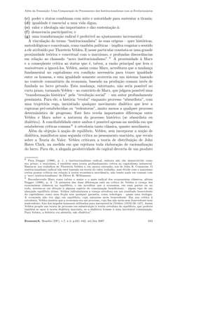 Al´em da Transa¸c˜ao: Uma Compara¸c˜ao do Pensamento dos Institucionalistas com os Evolucion´arios
(c) poder e status combinam com mito e autoridade para sustentar a tirania;
(d) igualdade ´e essencial a uma vida digna;
(e) valor e ideologia s˜ao importantes e d˜ao sustenta¸c˜ao `a:
(f) democracia participativa; e
(g) uma transforma¸c˜ao radical ´e prefer´ıvel ao ajustamento incremental.
A vincula¸c˜ao do termo “institucionalista” `as suas origens – quer hist´oricas,
metodol´ogicas e conceituais, como tamb´em pol´ıticas – implica resgatar o sentido
a ele atribu´ıdo por Thorstein Veblen. E nesse particular constata-se uma grande
proximidade te´orica e conceitual com o marxismo, e profundas discordˆancias
em rela¸c˜ao ao chamado “novo institucionalismo”. 8
A proximidade `a Marx
e a conseq¨uente cr´ıtica ao status quo ´e, talvez, a raz˜ao principal que leva o
mainstream a ignor´a-los. Veblen, assim como Marx, acreditava que a mudan¸ca
fundamental no capitalismo era condi¸c˜ao necess´aria para trazer igualdade
entre os homens, e esta igualdade somente ocorreria em um sistema baseado
no controle comunit´ario da economia, baseado na produ¸c˜ao comum inv´es de
fundada no lucro privado. Esta mudan¸ca, entretanto, n˜ao seria poss´ıvel no
curto prazo, tornando Veblen – ao contr´ario de Marx, que julgava poss´ıvel uma
“transforma¸c˜ao hist´orica” pela “revolu¸c˜ao social” – um autor profundamente
pessimista. Para ele, a hist´oria “evolui” enquanto processo “absurdista”, com
uma trajet´oria cega, inexistindo qualquer movimento dial´etico que leve a
rupturas pr´e-estabelecidas ou “redentoras”, muito menos a qualquer processo
determin´ıstico de progresso. Este fato revela importantes diferen¸cas entre
Veblen e Marx sobre a natureza do processo hist´orico (se absurdista ou
dial´etico). A conciliabilidade entre ambos ´e poss´ıvel apenas na medida em que
estabelecem cr´ıticas comuns 9
`a ortodoxia tanto cl´assica, quanto neocl´assica.
Al´em da obje¸c˜ao `a no¸c˜ao de equil´ıbrio, Veblen, sem incorporar a no¸c˜ao de
dial´etica, manifestou uma segunda cr´ıtica ao pensamento marxista, que recaiu
sobre a Teoria do Valor. Veblen criticava a teoria de distribui¸c˜ao de John
Bates Clark, na medida em que rejeitava toda elabora¸c˜ao de racionaliza¸c˜ao
do lucro. Para ele, a alegada produtividade do capital decorria de um produto
8
Para Dugger (1988), p. 1, o institucionalismo radical, embora n˜ao t˜ao desenvolvido como
seu primo, o marxismo, ´e tamb´em uma teoria profundamente cr´ıtica ao capitalismo industrial.
Baseia-se nos trabalhos de Thorstein Veblen e, em menor extens˜ao, nos de John R. Commons. O
institucionalismo radical n˜ao est´a baseado na teoria do valor trabalho, mas divide com o marxismo
certos pontos cr´ıticos em rela¸c˜ao `a teoria econˆomica neocl´assica, n˜ao tendo nada em comum com
o ’novo institucionalismo’ de Oliver E. Williamson.
9
Reconhecendo Marx como talvez o maior e o mais radical dos economistas cl´assicos, aﬁrma
Dugger (1988), p. 3: “A primeira das duas diferen¸cas est´a na cr´ıtica de Veblen `a cren¸ca dos
economistas cl´assicos no equil´ıbrio, e em acreditar que a economia, em suas partes ou no
todo, movem-se em dire¸c˜ao `a alguma esp´ecie de consuma¸c˜ao beneﬁciente – algum tipo de um
almejado equil´ıbrio ´otimo. Veblen ridicularizava a cren¸ca ortodoxa em um resultado benevolente
do capitalismo como uma ﬁc¸c˜ao sem qualquer garantia, como teleologia – quase uma teologia.
A economia n˜ao era algo em equil´ıbrio, cuja natureza seria benevolente. Em sua cr´ıtica `a
ortodoxia, Veblen insistia que a economia era um processo, cujo ﬁm n˜ao seria nem benevolente nem
malevolente, fora dos ˆangulos humanos utilizados para interpret´a-la (Veblen (1919):56–147). Assim
Veblen propˆos sua teoria de processo em substitui¸c˜ao `a teoria ortodoxa do equil´ıbrio, que poderia
tamb´em se opor `a teoria dial´etica marxista, se a dial´etica levasse a uma inevit´avel consuma¸c˜ao.
Para Veblen, a hist´oria era absurda, n˜ao dial´etica”.
EconomiA, Bras´ılia (DF), v.7, n.3, p.621–642, set/dez 2007 633
 