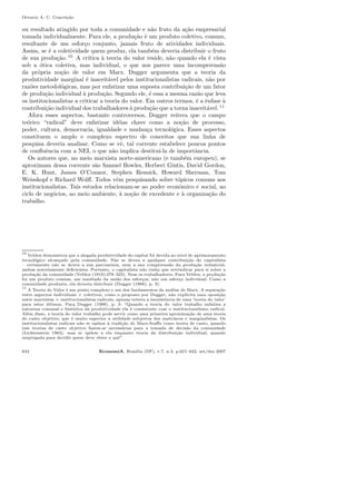 Octavio A. C. Concei¸c˜ao
ou resultado atingido por toda a comunidade e n˜ao fruto da a¸c˜ao empresarial
tomada individualmente. Para ele, a produ¸c˜ao ´e um produto coletivo, comum,
resultante de um esfor¸co conjunto, jamais fruto de atividades individuais.
Assim, se ´e a coletividade quem produz, ela tamb´em deveria distribuir o fruto
de sua produ¸c˜ao.10
A cr´ıtica `a teoria do valor reside, n˜ao quando ela ´e vista
sob a ´otica coletiva, mas individual, o que nos parece uma incompreens˜ao
da pr´opria no¸c˜ao de valor em Marx. Dugger argumenta que a teoria da
produtividade marginal ´e inaceit´avel pelos institucionalistas radicais, n˜ao por
raz˜oes metodol´ogicas, mas por enfatizar uma suposta contribui¸c˜ao de um fator
de produ¸c˜ao individual `a produ¸c˜ao. Segundo ele, ´e essa a mesma raz˜ao que leva
os institucionalistas a criticar a teoria do valor. Em outros termos, ´e a ˆenfase `a
contribui¸c˜ao individual dos trabalhadores `a produ¸c˜ao que a torna inaceit´avel. 11
Afora esses aspectos, bastante controversos, Dugger reitera que o campo
te´orico “radical” deve enfatizar id´eias chave como a no¸c˜ao de processo,
poder, cultura, democracia, igualdade e mudan¸ca tecnol´ogica. Esses aspectos
constituem o amplo e complexo espectro de conceitos que sua linha de
pesquisa deveria analisar. Como se vˆe, tal corrente estabelece poucos pontos
de conﬂuˆencia com a NEI, o que n˜ao implica destitu´ı-la de importˆancia.
Os autores que, no meio marxista norte-americano (e tamb´em europeu), se
aproximam dessa corrente s˜ao Samuel Bowles, Herbert Gintis, David Gordon,
E. K. Hunt, James O’Connor, Stephen Resnick, Howard Sherman, Tom
Weisskopf e Richard Wolﬀ. Todos vˆem pesquisando sobre t´opicos comuns aos
institucionalistas. Tais estudos relacionam-se ao poder econˆomico e social, ao
ciclo de neg´ocios, ao meio ambiente, `a no¸c˜ao de excedente e `a organiza¸c˜ao do
trabalho.
10
Veblen demonstrou que a alegada produtividade do capital foi devida ao n´ıvel de aprimoramento
tecnol´ogico alcan¸cado pela comunidade. N˜ao se deveu a qualquer contribui¸c˜ao do capitalista
– certamente n˜ao se deveu a sua parcimˆonia, nem a sua compreens˜ao da produ¸c˜ao industrial,
ambas notoriamente deﬁcientes. Portanto, o capitalista n˜ao tinha que reivindicar para si sobre a
produ¸c˜ao da comunidade (Veblen (1919):279–323). Nem os trabalhadores. Para Veblen, a produ¸c˜ao
foi um produto comum, um resultado da uni˜ao dos esfor¸cos, n˜ao um esfor¸co individual. Como a
comunidade produziu, ela deveria distribuir (Dugger (1988), p. 3).
11
A Teoria do Valor ´e um ponto complexo e um dos fundamentos da an´alise de Marx. A separa¸c˜ao
entre aspectos individuais × coletivos, como o proposto por Dugger, n˜ao explicita uma oposi¸c˜ao
entre marxistas × institucionalistas radicais, apenas reitera a inexistˆencia de uma ’teoria do valor’
para estes ´ultimos. Para Dugger (1988), p. 3: “Quando a teoria do valor trabalho enfatiza a
natureza comunal e hist´orica da produtividade ela ´e consistente com o institucionalismo radical.
Al´em disso, a teoria do valor trabalho pode servir como uma primeira aproxima¸c˜ao de uma teoria
do custo objetivo, que ´e muito superior a utilidade subjetiva dos austr´ıacos e marginalistas. Os
institucionalistas radicais n˜ao se op˜oem `a tradi¸c˜ao de Marx-Sraﬀa como teoria de custo, quando
tais teorias de custo objetivo fazem-se necess´arias para a tomada de decis˜ao da comunidade
(Lichtenstein 1983), mas se op˜oem a ela enquanto teoria da distribui¸c˜ao individual, quando
empregada para decidir quem deve obter o quˆe”.
634 EconomiA, Bras´ılia (DF), v.7, n.3, p.621–642, set/dez 2007
 