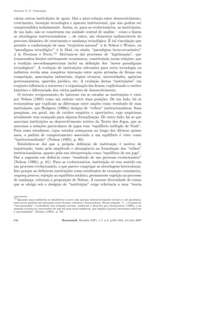 Octavio A. C. Concei¸c˜ao
v´arias outras institui¸c˜oes de apoio. Da´ı a inter-rela¸c˜ao entre desenvolvimento,
crescimento, inova¸c˜ao tecnol´ogica e aparato institucional, que n˜ao podem ser
compreendidos isoladamente. Assim, se, para os evolucion´arios, as institui¸c˜oes,
de um lado, n˜ao se constituem em unidade central de an´alise – como o fazem
as abordagens institucionalistas –, de outro, s˜ao elementos indissoci´aveis do
processo dinˆamico de crescimento e mudan¸ca tecnol´ogica. ´E tal vincula¸c˜ao que
permite a conforma¸c˜ao de uma “trajet´oria natural” `a la Nelson e Winter, ou
“paradigma tecnol´ogico” `a la Dosi, ou ainda, “paradigma tecno-econˆomico”
`a la Freeman e Perez.12
Derivam-se da´ı processos de “legitima¸c˜ao”, que
transcendem limites estritamente econˆomicos, constituindo novas rela¸c˜oes, que
a tradi¸c˜ao neo-schumpeteriana inclui na deﬁni¸c˜ao dos “novos paradigmas
tecnol´ogicos”. A evolu¸c˜ao de institui¸c˜oes relevantes para certa tecnologia ou
ind´ustria revela uma complexa intera¸c˜ao entre a¸c˜oes privadas de ﬁrmas em
competi¸c˜ao, associa¸c˜oes industriais, ´org˜aos t´ecnicos, universidades, agˆencias
governamentais, aparelho jur´ıdico, etc. A evolu¸c˜ao destas “institui¸c˜oes” em
conjunto inﬂuencia a natureza e a organiza¸c˜ao das ﬁrmas, explicitando o car´ater
hist´orico e diferenciado dos v´arios padr˜oes de desenvolvimento.
O recente revigoramento do interesse em se estudar as institui¸c˜oes ´e visto
por Nelson (1995) como um embate entre duas posi¸c˜oes. De um lado, h´a os
economistas que explicam as diferen¸cas entre na¸c˜oes como resultado de suas
institui¸c˜oes, que Hodgson (1998a) designa de “velhos” institucionalistas. Suas
pesquisas, em geral, s˜ao de car´ater emp´ırico e apreciativo, cujo empirismo
atualmente tem avan¸cado para alguma formaliza¸c˜ao. De outro lado, h´a os que
associam institui¸c˜oes ao desenvolvimento te´orico da Teoria dos Jogos, que as
associam a solu¸c˜oes particulares de jogos com “equil´ıbrio m´ultiplo de Nash”.
Para esses estudiosos, cujos estudos avan¸caram ao longo dos ´ultimos quinze
anos, o padr˜ao de comportamento associado a um equil´ıbrio ´e visto como
“institucionalizado” (Nelson (1995), p. 80).
Estabelece-se da´ı que a pr´opria deﬁni¸c˜ao de institui¸c˜ao ´e motivo de
inquieta¸c˜ao, tanto pela amplitude e abrangˆencia na formula¸c˜ao dos “velhos”
institucionalistas, quanto pela sua interpreta¸c˜ao como “equil´ıbrio de um jogo”.
Da´ı a sugest˜ao em deﬁni-la como “resultado de um processo evolucion´ario”
(Nelson (1995), p. 81). Para os evolucion´arios, institui¸c˜ao s´o tem sentido em
um processo evolucion´ario, o que parece congregar as abordagens heterodoxas.
Isto porque ao deﬁnirem institui¸c˜oes como resultantes de causa¸c˜ao cumulativa,
ongoing process, rejei¸c˜ao ao equil´ıbrio est´atico, permanente sujei¸c˜ao ao processo
de mudan¸ca, reiteram a proposi¸c˜ao de Nelson. A enorme diversidade de coisas
que se abriga sob o des´ıgnio de “institui¸c˜ao” exige referˆencia a uma “teoria
12
Quando uma ind´ustria se estabelece ocorre n˜ao apenas desenvolvimento t´ecnico e de produtos,
mas novos padr˜oes de intera¸c˜ao entre ﬁrmas, clientes e fornecedores. Estas rela¸c˜oes “(...) tornam-se
“incorporadas” (embedded) nas rela¸c˜oes sociais, conforme o descrito por Granovetter (1985), e as
pessoas tornam-se conscientes de que h´a uma nova ind´ustria, que implica [novos] interesses coletivos
e necessidades” (Nelson (1995), p. 76).
636 EconomiA, Bras´ılia (DF), v.7, n.3, p.621–642, set/dez 2007
 