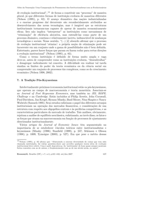 Al´em da Transa¸c˜ao: Uma Compara¸c˜ao do Pensamento dos Institucionalistas com os Evolucion´arios
de evolu¸c˜ao institucional”, 13
de forma a constituir um “processo” de maneira
plural, j´a que diferentes formas de institui¸c˜ao evoluem de maneiras diferentes
(Nelson (1995), p. 82). O avan¸co dram´atico das na¸c˜oes industrializadas
e o enorme progresso da´ı decorrente s˜ao reconhecidamente atribu´ıdos ao
desenvolvimento das novas tecnologias, mas ´e ineg´avel que as estruturas
institucionais tornaram-nas capazes de operar de maneira economicamente
eﬁcaz. Isto n˜ao implica “interpretar” as institui¸c˜oes como mecanismos de
“otimiza¸c˜ao” de eﬁciˆencia alocativa, mas entendˆe-las como parte de um
processo dinˆamico, cont´ınuo e relativamente incerto, indissoci´avel de mudan¸cas
tecnol´ogicas e sociais. Nesse sentido, “(...) [´e] absurdo aﬁrmar que o processo
de evolu¸c˜ao institucional ’otimiza’: a pr´opria no¸c˜ao de otimiza¸c˜ao pode ser
incoerente em um conjunto onde a gama de possibilidades n˜ao ´e bem deﬁnida.
Entretanto, parece haver for¸cas que param ou fazem rodar para certas dire¸c˜oes
a evolu¸c˜ao institucional” (Nelson (1995), p. 83).
Como o termo institui¸c˜ao ´e deﬁnido de forma muito ampla e vaga
deve-se, antes de compreender como as institui¸c˜oes evoluem, “desembrulhar”
e desagregar radicalmente tal conceito. A diﬁculdade em realizar tal tarefa
sinaliza os limites do poder da teoria econˆomica ou da ciˆencia social em
compreender um conjunto de processos t˜ao complexos, como os do crescimento
econˆomico (Nelson 1998, 2002).
7. A Tradi¸c˜ao P´os-Keynesiana
Intelectualmente pr´oximos `a economia institucional est˜ao os p´os-keynesianos,
que operam no campo de macroeconomia e teoria monet´aria. Associam-se
ao Journal of Post Keynesian Economics, mas tamb´em no JEI, ROPE,
Challenge e na Cambridge. Est˜ao inclu´ıdos a´ı Philip Arestis, John Cornwall,
Paul Davidson, Jan Kregel, Hyman Minsky, Basil Moore, Nina Shapiro e Nancy
Wulwick (Samuels 1995). Seus estudos enfatizam o papel dos diferentes arranjos
institucionais na opera¸c˜ao dos mercados ﬁnanceiros, e considera¸c˜oes de sua
estrutura com respeito aos oligop´olios centrais e `as periferias competitivas, e as
caracter´ısticas particulares do mercado de trabalho. Tais an´alises, obviamente,
rejeitam a an´alise de equil´ıbrio neocl´assica, enfatizando, ao inv´es disso, os fatos e
as for¸cas que atuam na macroeconomia em fun¸c˜ao de processos de ajustamento
direcionados institucionalmente.
V´arios artigos da Journal of Economic Issues tˆem argumentado na
importˆancia de se estabelecer v´ınculos te´oricos entre institucionalistas e
keynesianos (Minsky (1996); Stanﬁeld (1999), p. 247; Atkinson e Oleson
(1998), p. 1009; Tymoigne (2003), p. 527). Em que pese o m´erito dessas
13
Nelson (1995), p. 82 aﬁrma que: “Abstraindo a enorme diversidade de coisas que tem sido
chamada institui¸c˜oes, h´a v´arias quest˜oes-chave que acredito qualquer teoria s´eria de evolu¸c˜ao
institucional deve referir. Uma ´e path dependency. As ‘institui¸c˜oes’ de hoje quase sempre mostram
fortes conex˜oes com as de ontem, e freq¨uentemente com as de um s´eculo atr´as, ou antes”.
EconomiA, Bras´ılia (DF), v.7, n.3, p.621–642, set/dez 2007 637
 
