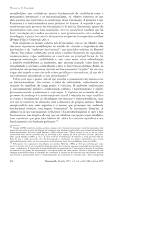 Octavio A. C. Concei¸c˜ao
contribui¸c˜oes, que reivindicam pontos fundamentais de conﬂuˆencia entre o
pensamento keynesiano e os institucionalistas, h´a relativo consenso de que
dois quesitos s˜ao recorrentes na constru¸c˜ao dessa vincula¸c˜ao. A primeira ´e que
Commons ´e o institucionalista mais pr´oximo de Keynes. A segunda ´e que o
conceito que mais preenche tal vincula¸c˜ao ´e o de moeda. Entretanto, apesar da
concordˆancia com essas duas conclus˜oes, deve-se estabelecer tamb´em que h´a
forte vincula¸c˜ao entre ambos os autores e, mais genericamente, entre ambas as
abordagens, a partir do conceito de incerteza subjacente `as respectivas an´alises
(Ferrari-Filho e Concei¸c˜ao 2001).
Sem desprezar os demais autores p´os-keynesianos, tem-se em Minsky uma
das mais expressivas contribui¸c˜oes no sentido de vincular a importˆancia das
institui¸c˜oes e do “ambiente institucional” aos princ´ıpios te´oricos da General
Theory. Sua ˆenfase, entretanto, recai sobre o car´ater ﬁnanceiro do capitalismo
contemporˆaneo, cujas institui¸c˜oes se constituem na principal forma de lhe
assegurar sustenta¸c˜ao, credibilidade e, n˜ao raras vezes, certa subordina¸c˜ao
a padr˜oes estabelecidos j´a superados, que acabam atuando como fonte de
instabilidade e, portanto, aumentando o grau de incerteza no sistema. Assim, as
institui¸c˜oes s˜ao protagonistas centrais ao funcionamento “regular” do sistema,
o que n˜ao impede a ocorrˆencia de crises peri´odicas e sistem´aticas, j´a que ele ´e
inerentemente subordinado a tais perturba¸c˜oes. 14
Talvez este seja o ponto central que concilia o pensamento keynesiano com
os institucionalistas. Em ambos, a id´eia de estabilidade, subordinada aos
cˆanones do equil´ıbrio de longo prazo, ´e rejeitada. O ambiente institucional
´e necessariamente mut´avel, condicionado cultural e historicamente e sujeito
permanentemente a mudan¸cas e rearranjos. A vigˆencia na economia de um
processo de mudan¸ca e transforma¸c˜ao estrutural ´e estranha ao corpo anal´ıtico
ortodoxo e fundamental `as abordagens keynesianas e institucionalistas, uma
vez que se constitui em elemento vital `a dinˆamica do pr´oprio sistema. Tentar
compreendˆe-lo sem estes aspectos ´e o mesmo que pressupor um ambiente
institucional est´atico, com regras “esvaziadas” de movimento hist´orico. A
aﬁrmativa de que o pensamento de Keynes e dos institucionalistas se op˜oe a tais
fundamentos, n˜ao implica aﬁrmar que as referidas concep¸c˜oes sejam similares,
mas reconhecer que princ´ıpios b´asicos de cr´ıtica `a economia capitalista e seu
funcionamento s˜ao bastante pr´oximos. 15
14
Minsky (1996) explicita v´arios pontos comuns entre teoria keynesiana e institucionalismo. Seu
ponto de partida ´e a carta de Keynes a Commons, que ilustra sua aﬁnidade com os institucionalistas
norte-americanos. Keynes (apud Minsky (1996)) aﬁrma que “There seems to me to be no other
economist with whose general way of thinking I feel myself in such genuine accord” (Keynes,
1927 apud Minsky (1996), p. 357). E onde est´a tal semelhan¸ca? A resposta a esta quest˜ao est´a no
fato de que a ent˜ao presente crise de desempenho e conﬁan¸ca nos pa´ıses capitalistas ricos torna
necess´ario pensar sobre os pr´e-requisitos institucionais para um capitalismo bem-sucedido.
15
Refor¸cando este argumento reportamo-nos ainda a Minsky (1996), p. 357 que enfatiza que: uma
teoria relevante n˜ao ´e um compˆendio de proposi¸c˜oes derivadas de axiomas assumidos universalmente
como verdadeiros. A teoria n˜ao ´e uma subdivis˜ao da matem´atica. Uma teoria relevante ´e resultado
do exerc´ıcio do poder da imagina¸c˜ao e da l´ogica sobre as observa¸c˜oes, devido `a experiˆencia: da´ı
surgem proposi¸c˜oes sobre a opera¸c˜ao da economia. A cren¸ca de Keynes era em um modelo mental
que levasse a proposi¸c˜oes sobre o comportamento da economia do “mundo real”. Esse enfoque faz
638 EconomiA, Bras´ılia (DF), v.7, n.3, p.621–642, set/dez 2007
 