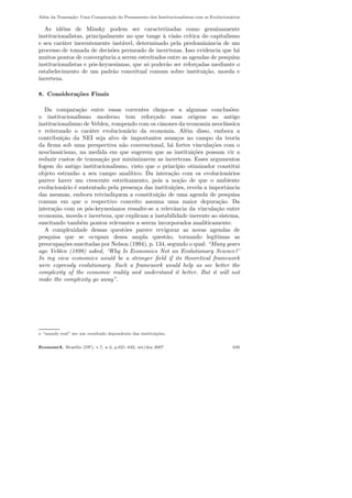 Al´em da Transa¸c˜ao: Uma Compara¸c˜ao do Pensamento dos Institucionalistas com os Evolucion´arios
As id´eias de Minsky podem ser caracterizadas como genuinamente
institucionalistas, principalmente no que tange `a vis˜ao cr´ıtica do capitalismo
e seu car´ater inerentemente inst´avel, determinado pela predominˆancia de um
processo de tomada de decis˜oes permeado de incertezas. Isso evidencia que h´a
muitos pontos de convergˆencia a serem estreitados entre as agendas de pesquisa
institucionalistas e p´os-keynesianas, que s´o poder˜ao ser refor¸cadas mediante o
estabelecimento de um padr˜ao conceitual comum sobre institui¸c˜ao, moeda e
incerteza.
8. Considera¸c˜oes Finais
Da compara¸c˜ao entre essas correntes chega-se a algumas conclus˜oes:
o institucionalismo moderno tem refor¸cado suas origens ao antigo
institucionalismo de Veblen, rompendo com os cˆanones da economia neocl´assica
e reiterando o car´ater evolucion´ario da economia. Al´em disso, embora a
contribui¸c˜ao da NEI seja alvo de importantes avan¸cos no campo da teoria
da ﬁrma sob uma perspectiva n˜ao convencional, h´a fortes vincula¸c˜oes com o
neoclassicismo, na medida em que sugerem que as institui¸c˜oes possam vir a
reduzir custos de transa¸c˜ao por minimizarem as incertezas. Esses argumentos
fogem do antigo institucionalismo, visto que o princ´ıpio otimizador constitui
objeto estranho a seu campo anal´ıtico. Da intera¸c˜ao com os evolucion´arios
parece haver um crescente estreitamento, pois a no¸c˜ao de que o ambiente
evolucion´ario ´e sustentado pela presen¸ca das institui¸c˜oes, revela a importˆancia
das mesmas, embora reivindiquem a constitui¸c˜ao de uma agenda de pesquisa
comum em que o respectivo conceito assuma uma maior depura¸c˜ao. Da
intera¸c˜ao com os p´os-keynesianos ressalte-se a relevˆancia da vincula¸c˜ao entre
economia, moeda e incerteza, que explicam a instabilidade inerente ao sistema,
suscitando tamb´em pontos relevantes a serem incorporados analiticamente.
A complexidade dessas quest˜oes parece revigorar as novas agendas de
pesquisa que se ocupam dessa ampla quest˜ao, tornando leg´ıtimas as
preocupa¸c˜oes suscitadas por Nelson (1994), p. 134, segundo o qual: “Many years
ago Veblen (1898) asked, ‘Why Is Economics Not an Evolutionary Science?’
In my view economics would be a stronger ﬁeld if its theoretical framework
were expressly evolutionary. Such a framework would help us see better the
complexity of the economic reality and understand it better. But it will not
make the complexity go away”.
o “mundo real” ser um resultado dependente das institui¸c˜oes.
EconomiA, Bras´ılia (DF), v.7, n.3, p.621–642, set/dez 2007 639
 