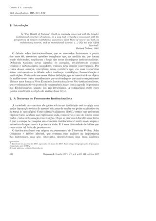 Octavio A. C. Concei¸c˜ao
JEL classiﬁcation: B25, E11, E12
1. Introdu¸c˜ao
In ‘The Wealth of Nations’, Smith is expressly concerned with the broader
institutional structure of nations, in a way that certainly is consonant with the
perspectives of modern institutional economics. Karl Marx of course was both an
evolutionary theorist, and an institutional theorist. (...) [S]o too was Alfred
Marshall.
Richard Nelson, 2002
O debate sobre institucionalismo, que se reacendeu fortemente a partir
dos anos 60, recolocou quest˜oes complexas que, na medida em que foram
sendo elaboradas, ampliaram o leque das novas abordagens institucionalistas.
Deﬁniram tamb´em novas agendas de pesquisa, estabelecendo avan¸cos
te´oricos e metodol´ogicos inovadores, embora nem sempre convergentes. Por
conta desses avan¸cos, emergiram novas correntes que, em suas respectivas
´areas, enriqueceram o debate sobre mudan¸ca tecnol´ogica, ﬁnanceiriza¸c˜ao e
institui¸c˜oes. Centrando-nos nessa ´ultima deﬁni¸c˜ao, que se constituir´a em objeto
de an´alise nesse texto, consideramos que as abordagens que mais avan¸caram nos
´ultimos anos foram a Nova Economia Institucional e os Neo-institucionalistas,
que revelaram not´aveis pontos de convergˆencia tanto com a agenda de pesquisa
dos Evolucion´arios, quanto dos p´os-keynesianos. A compara¸c˜ao entre esses
pontos constituir´a o objeto de an´alise desse texto.
2. A Natureza do Pensamento Institucionalista
A variedade de conceitos abrigados sob termo institui¸c˜ao est´a a exigir uma
maior depura¸c˜ao te´orica do mesmo, sob pena de anular seu poder explicativo ou
de torn´a-lo tautol´ogico. Como aﬁrma Williamson (1995), termos que procuram
explicar tudo, acabam n˜ao explicando nada, como seria o caso de no¸c˜oes como
poder, custos de transa¸c˜ao e institui¸c˜oes. O que se procurar´a discutir nesse texto
´e que o campo de pesquisa em economia institucional ´e muito mais amplo e
interativo do que parece `a primeira vista. E ´e essa diversidade de id´eias que
caracteriza tal linha de pensamento.
O institucionalismo tem origem no pensamento de Thorstein Veblen, John
Commons e Wesley Mitchel, que centram suas an´alises na importˆancia
das institui¸c˜oes, mas que, entretanto, desenvolveram uma linha anal´ıtica
⋆ Recebido em janeiro de 2007, aprovado em maio de 2007. Esse artigo integra projeto de pesquisa
ﬁnanciado pelo CNPq.
E-mail address: octavio@fee.tche.br
622 EconomiA, Bras´ılia (DF), v.7, n.3, p.621–642, set/dez 2007
 