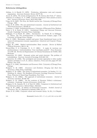Octavio A. C. Concei¸c˜ao
Referˆencias bibliogr´aﬁcas
Alchian, A. & Harold, D. (1972). Production, information costs and economic
organization. American Economic Review, 62:777–95.
Arrow, K. (1974). The Limits of Organization. W. W. Norton, New York, 1st.
edition.
Atkinson, G. & Oleson, Jr., T. (1998). Commons and Keynes: Their assault on laissez
faire. Journal of Economic Issues, 32(4):1019–1030.
Coase, R. H. (1937). The Firm, the Market and the Law. University of Chicago Press,
Chicago. 1988.
Coase, R. H. (1984). The new institutional economics. Journal of Institutional and
Theoretical Economics, 140:229–31.
Commons, J. (1934). Institutional Eonomics. University of Wisconsin Press, Madison.
Davis, L. E. & North, D. (1971). Institutional Change and American Economic
Growth. Cambridge University Press, Cambridge.
DiMaggio, P. & Powell, W. (1991). Introduction. In Powell, W. & DiMaggio,
P., editors, The New Institutionalism in Organizational Analysis, pages 1–38.
University of Chicago Press, Chicago.
Dosi, G. (1995). Hierarquies, markets and power: Some foundational issues on the
nature of contemporary economic organizations. Industrial and Corporate Change,
4(1):1–20.
Dugger, W. (1988). Radical institutionalism: Basic concepts. Review of Radical
Political Economics, 20(1):1–20.
Ferrari-Filho, F. & Concei¸c˜ao, O. A. C. (2001). A no¸c˜ao de incerteza nos
p´os-keynesianos e institucionalistas: Uma concilia¸c˜ao poss´ıvel? Nova Economia,
11(1):99–122. Revista do Departamento de Ciˆencias Econˆomicas da UGMG, Belo
Horizonte.
Granovetter, M. (1985). Economic action and social structure: The problem of
embeddedness. American Journal of Sociology, 91(3):481–510.
Granovetter, M. (1988). The sociological and economic approaches to labor market
analysis. In Farkas, G. & P., E., editors, Industries, Firms and Jobs, pages 187–218.
Plenum, New York.
Hayek, F. A. (1948). Individualism and Economic Order. University of Chicago Press,
Chicago.
Hodgson, G. M. (1993). Economics and Evolution: Bringing Life Back Into
Economics. Polity Press, Cambridge.
Hodgson, G. M. (1994). The return of institutional economics. In Smelser, N. J. &
Swedberg, R., editors, The Handbook of Economic Sociology. Princeton University
Press, Princeton & Russel Sage Foundation, New York.
Hodgson, G. M. (1998a). The approach of institutional economics. Journal of
Economic Literature, 36:166–192.
Hodgson, G. M. (1998b). On the evolution of Thorstein Veblen’s evolutionary
economics. Cambridge Journal of Economics, 22:415–431.
Hodgson, G. M., Samuels, W. J., & Tool, M. (1993). Companion to Institutional and
Evolutionary Economics. Edward Elgar, Aldershot.
Kapp, K. W. (1968). In defense of institutional economics. Swedish Journal of
Economics, 70:1–18. Reprinted in Samuels (1988, vol. 1).
Kreps, D. M. (1990). Corporate culture and economic theory. In Alt, J. & Shepsle,
640 EconomiA, Bras´ılia (DF), v.7, n.3, p.621–642, set/dez 2007
 