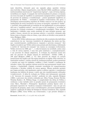 Al´em da Transa¸c˜ao: Uma Compara¸c˜ao do Pensamento dos Institucionalistas com os Evolucion´arios
mais descritiva, deixando para um segundo plano quest˜oes te´oricas
n˜ao-resolvidas. Alguns simpatizantes, como Myrdal (1953), qualiﬁcam o antigo
institucionalismo americano de “empiricismo ingˆenuo”, o que, de forma alguma,
inviabilizou seu legado. A nega¸c˜ao dos institucionalistas de pensar a economia
em torno da no¸c˜ao de equil´ıbrio ou ajustamento marginal reitera a importˆancia
do processo de mudan¸ca e transforma¸c˜ao – pontos igualmente impl´ıcitos no
pensamento de Veblen –, tornando-os tamb´em evolucion´arios. Em geral, a
abordagem institucionalista seguidora de Veblen centra-se em trˆes pontos: na
inadequa¸c˜ao da teoria neocl´assica em tratar as inova¸c˜oes, supondo-as “dadas”,
e, portanto, desconsiderando as condi¸c˜oes de sua implanta¸c˜ao; na preocupa¸c˜ao,
n˜ao com o “equil´ıbrio est´avel”, mas em como se d´a a mudan¸ca; e, na ˆenfase ao
processo de evolu¸c˜ao econˆomica e transforma¸c˜ao tecnol´ogica. Nesse sentido,
institui¸c˜ao ´e deﬁnida como sendo resultado de uma situa¸c˜ao presente, que
molda o futuro, atrav´es de um processo seletivo e coercitivo, orientado pela
forma como os homens vˆeem as coisas, o que altera ou fortalece seus pontos de
vista (Hodgson 1993).
J´a em 1919, Veblen salientava que a hist´oria da vida econˆomica dos indiv´ıduos
constitu´ıa-se em um “processo cumulativo de adapta¸c˜ao dos meios aos ﬁns,
que, cumulativamente, modiﬁcavam-se, enquanto o processo avan¸cava”. Isto
implica reconhecer que Veblen adotou uma posi¸c˜ao p´os-darwiniana, enfatizando
o car´ater de “processo de causa¸c˜ao” t˜ao comum na concep¸c˜ao evolucion´aria.
Veblen escreveu em 1899, que “... a vida do homem em sociedade, assim como
a vida de outras esp´ecies, ´e uma luta pela existˆencia e, conseq¨uentemente,
´e um processo de sele¸c˜ao adaptativa. A evolu¸c˜ao da estrutura social tem
sido um processo de sele¸c˜ao natural de institui¸c˜oes”. (Veblen (1898), p.
188 apud Hodgson (1993), p. 17). Este processo de sele¸c˜ao ou coer¸c˜ao
institucional n˜ao implica que elas sejam imut´aveis ou r´ıgidas. Pelo contr´ario, as
institui¸c˜oes mudam e, mesmo atrav´es de mudan¸cas graduais, podem pressionar
o sistema por meio de explos˜oes, conﬂitos e crises, levando a mudan¸cas de
atitudes e a¸c˜oes. Em qualquer sistema social h´a uma permanente tens˜ao entre
ruptura e regularidade, exigindo constante reavalia¸c˜ao de comportamentos
rotinizados e decis˜oes vol´ateis de outros agentes. Mesmo podendo persistir
por longos per´ıodos, est´a igualmente sujeita a s´ubitas rupturas e conseq¨uentes
mudan¸cas nos h´abitos de pensar e a¸c˜oes, que s˜ao cumulativamente refor¸cados
(reinforcement). A id´eia de evolu¸c˜ao em Veblen est´a intimamente associada
a de “processo de causa¸c˜ao circular”, podendo ter sido, segundo Hodgson
(1993), o precursor dos estudos realizados por Allyn Young, Gunnar Myrdal,
Nicholas Kaldor e K. William Kapp. A complexidade das id´eias de Veblen o
credencia a estar inclu´ıdo entre os grandes nomes do pensamento econˆomico
como Marx, Marshall e Schumpeter. Igualmente poderia ﬁgurar entre os
principais expoentes da “moderna economia evolucion´aria”, uma vez que seu
programa de pesquisa, assim como o de Schumpeter, procurava implicitamente
explorar a aplica¸c˜ao de id´eias da biologia `as ciˆencias econˆomicas. Isto, segundo
Hodgson (1993), torna Veblen um evolucion´ario, o que permite designar o
EconomiA, Bras´ılia (DF), v.7, n.3, p.621–642, set/dez 2007 623
 