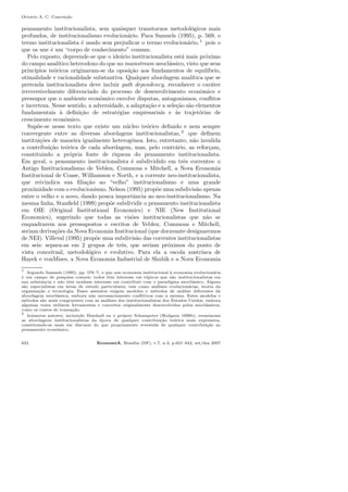 Octavio A. C. Concei¸c˜ao
pensamento institucionalista, sem quaisquer transtornos metodol´ogicos mais
profundos, de institucionalismo evolucion´ario. Para Samuels (1995), p. 569, o
termo institucionalista ´e usado sem prejudicar o termo evolucion´ario,1
pois o
que os une ´e um “corpo de conhecimento” comum.
Pelo exposto, depreende-se que o ide´ario institucionalista est´a mais pr´oximo
do campo anal´ıtico heterodoxo do que no mainstream neocl´assico, visto que seus
princ´ıpios te´oricos originaram-se da oposi¸c˜ao aos fundamentos de equil´ıbrio,
otimalidade e racionalidade substantiva. Qualquer abordagem anal´ıtica que se
pretenda institucionalista deve incluir path dependency, reconhecer o car´ater
irreversivelmente diferenciado do processo de desenvolvimento econˆomico e
pressupor que o ambiente econˆomico envolve disputas, antagonismos, conﬂitos
e incerteza. Nesse sentido, a adversidade, a adapta¸c˜ao e a sele¸c˜ao s˜ao elementos
fundamentais `a deﬁni¸c˜ao de estrat´egias empresariais e `as trajet´orias de
crescimento econˆomico.
Sup˜oe-se nesse texto que existe um n´ucleo te´orico deﬁnido e nem sempre
convergente entre as diversas abordagens institucionalistas, 2
que deﬁnem
institui¸c˜oes de maneira igualmente heterogˆenea. Isto, entretanto, n˜ao invalida
a contribui¸c˜ao te´orica de cada abordagem, mas, pelo contr´ario, as refor¸cam,
constituindo a pr´opria fonte de riqueza do pensamento institucionalista.
Em geral, o pensamento institucionalista ´e subdividido em trˆes correntes: o
Antigo Institucionalismo de Veblen, Commons e Mitchell, a Nova Economia
Institucional de Coase, Williamson e North, e a corrente neo-institucionalista,
que reivindica sua ﬁlia¸c˜ao ao “velho” institucionalismo e uma grande
proximidade com o evolucionismo. Nelson (1995) prop˜oe uma subdivis˜ao apenas
entre o velho e o novo, dando pouca importˆancia ao neo-institucionalismo. Na
mesma linha, Stanﬁeld (1999) prop˜oe subdividir o pensamento institucionalista
em OIE (Original Institutional Economics) e NIE (New Institutional
Economics), sugerindo que todas as vis˜oes institucionalistas que n˜ao se
enquadrarem nos pressupostos e escritos de Veblen, Commons e Mitchell,
seriam deriva¸c˜oes da Nova Economia Institucional (que doravante designaremos
de NEI). Villeval (1995) prop˜oe uma subdivis˜ao das correntes institucionalistas
em seis: separa-as em 2 grupos de trˆes, que seriam pr´oximos do ponto de
vista conceitual, metodol´ogico e evolutivo. Para ela a escola austr´ıaca de
Hayek e vonMises, a Nova Economia Industrial de Shubik e a Nova Economia
1
Segundo Samuels (1995), pp. 576–7, o que une economia institucional `a economia evolucion´aria
´e um campo de pesquisa comum: todos tˆem interesse em t´opicos que s˜ao institucionalistas em
sua substˆancia e n˜ao tˆem nenhum interesse em contribuir com o paradigma neocl´assico. Alguns
s˜ao especialistas em ´areas de estudo particulares, tais como an´alises evolucion´arias, teoria da
organiza¸c˜ao e tecnologia. Esses assuntos exigem modelos e m´etodos de an´alise diferentes da
abordagem neocl´assica, embora n˜ao necessariamente conﬂitivos com a mesma. Estes modelos e
m´etodos s˜ao mais congruentes com as an´alises dos institucionalistas dos Estados Unidos, embora
algumas vezes utilizem ferramentas e conceitos originalmente desenvolvidos pelos neocl´assicos,
como os custos de transa¸c˜ao.
2
In´umeros autores, incluindo Marshall ou o pr´oprio Schumpeter (Hodgson 1998b), esvaziaram
as abordagens institucionalistas da ´epoca de qualquer contribui¸c˜ao te´orica mais expressiva,
constituindo-se mais em discurso do que propriamente revestida de qualquer contribui¸c˜ao ao
pensamento econˆomico.
624 EconomiA, Bras´ılia (DF), v.7, n.3, p.621–642, set/dez 2007
 