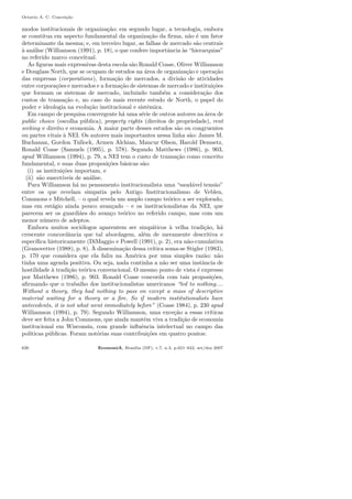 Octavio A. C. Concei¸c˜ao
modos institucionais de organiza¸c˜ao; em segundo lugar, a tecnologia, embora
se constitua em aspecto fundamental da organiza¸c˜ao da ﬁrma, n˜ao ´e um fator
determinante da mesma; e, em terceiro lugar, as falhas de mercado s˜ao centrais
`a an´alise (Williamson (1991), p. 18), o que confere importˆancia `as “hierarquias”
no referido marco conceitual.
As ﬁguras mais expressivas desta escola s˜ao Ronald Coase, Oliver Williamson
e Douglass North, que se ocupam de estudos na ´area de organiza¸c˜ao e opera¸c˜ao
das empresas (corporations), forma¸c˜ao de mercados, a divis˜ao de atividades
entre corpora¸c˜oes e mercados e a forma¸c˜ao de sistemas de mercado e institui¸c˜oes
que formam os sistemas de mercado, incluindo tamb´em a considera¸c˜ao dos
custos de transa¸c˜ao e, no caso do mais recente estudo de North, o papel do
poder e ideologia na evolu¸c˜ao institucional e sistˆemica.
Em campo de pesquisa convergente h´a uma s´erie de outros autores na ´area de
public choice (escolha p´ublica), property rights (direitos de propriedade), rent
seeking e direito e economia. A maior parte desses estudos s˜ao ou congruentes
ou partes vitais `a NEI. Os autores mais importantes nessa linha s˜ao: James M.
Buchanan, Gordon Tullock, Armen Alchian, Mancur Olson, Harold Demsetz,
Ronald Coase (Samuels (1995), p. 578). Segundo Matthews (1986), p. 903,
apud Williamson (1994), p. 79, a NEI tem o custo de transa¸c˜ao como conceito
fundamental, e suas duas proposi¸c˜oes b´asicas s˜ao:
(i) as institui¸c˜oes importam, e
(ii) s˜ao suscet´ıveis de an´alise.
Para Williamson h´a no pensamento institucionalista uma “saud´avel tens˜ao”
entre os que revelam simpatia pelo Antigo Institucionalismo de Veblen,
Commons e Mitchell, – o qual revela um amplo campo te´orico a ser explorado,
mas em est´agio ainda pouco avan¸cado – e os institucionalistas da NEI, que
parecem ser os guardi˜aes do avan¸co te´orico no referido campo, mas com um
menor n´umero de adeptos.
Embora muitos soci´ologos aparentem ser simp´aticos `a velha tradi¸c˜ao, h´a
crescente concordˆancia que tal abordagem, al´em de meramente descritiva e
espec´ıﬁca historicamente (DiMaggio e Powell (1991), p. 2), era n˜ao-cumulativa
(Granovetter (1988), p. 8). `A dissemina¸c˜ao dessa cr´ıtica soma-se Stigler (1983),
p. 170 que considera que ela faliu na Am´erica por uma simples raz˜ao: n˜ao
tinha uma agenda positiva. Ou seja, nada continha a n˜ao ser uma instˆancia de
hostilidade `a tradi¸c˜ao te´orica convencional. O mesmo ponto de vista ´e expresso
por Matthews (1986), p. 903. Ronald Coase concorda com tais proposi¸c˜oes,
aﬁrmando que o trabalho dos institucionalistas americanos “led to nothing....
Without a theory, they had nothing to pass on except a mass of descriptive
material waiting for a theory or a ﬁre. So if modern institutionalists have
antecedents, it is not what went immediately before” (Coase 1984), p. 230 apud
Williamson (1994), p. 79). Segundo Williamson, uma exce¸c˜ao a essas cr´ıticas
deve ser feita a John Commons, que ainda mant´em viva a tradi¸c˜ao de economia
institucional em Wisconsin, com grande inﬂuˆencia intelectual no campo das
pol´ıticas p´ublicas. Foram not´orias suas contribui¸c˜oes em quatro pontos:
626 EconomiA, Bras´ılia (DF), v.7, n.3, p.621–642, set/dez 2007
 