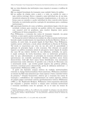 Al´em da Transa¸c˜ao: Uma Compara¸c˜ao do Pensamento dos Institucionalistas com os Evolucion´arios
(a) na vis˜ao dinˆamica das institui¸c˜oes como resposta `a escassez e conﬂitos de
interesses;
(b) na original formula¸c˜ao da transa¸c˜ao como unidade b´asica de an´alise;
(c) na an´alise da rela¸c˜ao entre a parte e o todo, no sentido de como a
a¸c˜ao coletiva restringe, libera e expande a a¸c˜ao individual em, de um lado,
incont´aveis n´umeros de rotinas e transa¸c˜oes complementares, e, de outro, na
forma como as vontades e o poder individual de obter controle sobre fatores
limitados ou contestados provˆem a gera¸c˜ao de mecanismos para a mudan¸ca
institucional; e
(d) aprecia¸c˜ao hist´orica de como os h´abitos, antecedentes legais e leis de uma
sociedade evoluem para construir um padr˜ao coletivo de comportamento,
com razo´avel n´ıvel de prudˆencia, para resolver disputas entre partes
conﬂituosas de forma pragm´atica e ´etica.
Para Williamson, a economia dos custos de transa¸c˜ao responde, em graus
vari´aveis, a esses quatro pontos suscitados por Commons.
Na Europa h´a not´avel inﬂuˆencia da tradi¸c˜ao da velha economia institucional,
havendo amplo reconhecimento da importˆancia da Escola Hist´orica Alem˜a, e,
tamb´em, de outro lado, do grande legado de Karl Marx. Para Williamson,
tamb´em merece referˆencia a escola alem˜a ultraliberal ou Escola de Freiburg.
Tal escola se caracterizou por criar em um alto n´ıvel de generalidade `a
aplica¸c˜ao de princ´ıpios legais a toda economia. N˜ao obstante seu grande
impacto na pol´ıtica econˆomica alem˜a do p´os-guerra, houve depois de meados
dos anos 60 um relativo decl´ınio de sua inﬂuˆencia, atribu´ıdo, em parte,
`a ampla aceita¸c˜ao da teoria keynesiana entre os intelectuais germˆanicos,
uma vez que, adicionalmente, os princ´ıpios da economia ultraliberal nunca
apresentaram um conte´udo operacional. Modelos espec´ıﬁcos nunca foram
desenvolvidos; trade-oﬀs chave nunca foram identiﬁcados; seus mecanismos
permaneceram muito abstratos. O paralelo com a Escola de Wisconsin com
a mencionada escola - que revelou grande impacto das pol´ıticas p´ublicas,
estrutura conceitual pouco desenvolvida, perda de inﬂuˆencia intelectual – ´e
surpreendente (Williamson (1994), p. 79).
A partir dos limitados avan¸cos te´oricos da tradi¸c˜ao institucionalista
centrada no Antigo Institucionalismo Norte-americano, Williamson estabelece
os cˆanones da NEI como elementos que visam superar o baixo conte´udo te´orico
da primeira. 5
Citando Granovetter, observa que a economia dos custos de
transa¸c˜ao e embeddedness s˜ao complementares em muitos aspectos, embora
ele pr´oprio julgue conveniente maiores aprofundamentos te´oricos (Williamson
(1995), p. 22). Replicando Hodgson, Williamson contra-argumenta aﬁrmando
que enquanto o primeiro descreve a rela¸c˜ao entre economia institucional
e economia neocl´assica como de oposi¸c˜ao, ele as vˆe mais em termos de
5
Segundo Williamson (1994), p. 79, a NEI tem uma variedade de enfoques e tem sido deﬁnida
de forma diferenciada. A economia dos directos da propriedade – desenvolvida especialmente por
Coase, Armen Alchian e Harold Demsetz – foi uma primeiras e inﬂuentes formas de dissenso da
ortodoxia.
EconomiA, Bras´ılia (DF), v.7, n.3, p.621–642, set/dez 2007 627
 