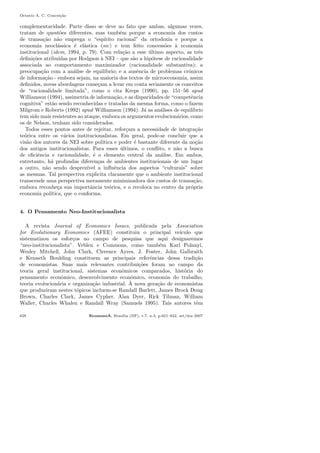 Octavio A. C. Concei¸c˜ao
complementaridade. Parte disso se deve ao fato que ambas, algumas vezes,
tratam de quest˜oes diferentes, mas tamb´em porque a economia dos custos
de transa¸c˜ao n˜ao emprega o “esp´ırito racional” da ortodoxia e porque a
economia neocl´assica ´e el´astica (sic) e tem feito concess˜oes `a economia
institucional (idem, 1994, p. 79). Com rela¸c˜ao a esse ´ultimo aspecto, as trˆes
deﬁni¸c˜oes atribu´ıdas por Hodgson `a NEI – que s˜ao a hip´otese de racionalidade
associada ao comportamento maximizador (racionalidade substantiva); a
preocupa¸c˜ao com a an´alise de equil´ıbrio; e a ausˆencia de problemas crˆonicos
de informa¸c˜ao - embora sejam, na maioria dos textos de microeconomia, assim
deﬁnidos, novas abordagens come¸cam a levar em conta seriamente os conceitos
de “racionalidade limitada”, como o cita Kreps (1990), pp. 151–56 apud
Williamson (1994), assimetria de informa¸c˜ao, e as disparidades de “competˆencia
cognitiva” est˜ao sendo reconhecidas e tratadas da mesma forma, como o fazem
Milgrom e Roberts (1992) apud Williamson (1994). J´a as an´alises de equil´ıbrio
tem sido mais resistentes ao ataque, embora os argumentos evolucion´arios, como
os de Nelson, tenham sido considerados.
Todos esses pontos antes de rejeitar, refor¸cam a necessidade de integra¸c˜ao
te´orica entre os v´arios institucionalistas. Em geral, pode-se concluir que a
vis˜ao dos autores da NEI sobre pol´ıtica e poder ´e bastante diferente da no¸c˜ao
dos antigos institucionalistas. Para esses ´ultimos, o conﬂito, e n˜ao a busca
de eﬁciˆencia e racionalidade, ´e o elemento central da an´alise. Em ambos,
entretanto, h´a profundas diferen¸cas de ambientes institucionais de um lugar
a outro, n˜ao sendo desprez´ıvel a inﬂuˆencia dos aspectos “culturais” sobre
as mesmas. Tal perspectiva explicita claramente que o ambiente institucional
transcende uma perspectiva meramente minimizadora dos custos de transa¸c˜ao,
embora reconhe¸ca sua importˆancia te´orica, e o recoloca no centro da pr´opria
economia pol´ıtica, que o conforma.
4. O Pensamento Neo-Institucionalista
A revista Journal of Economics Issues, publicada pela Association
for Evolutionary Economics (AFEE) constituiu o principal ve´ıculo que
sistematizou os esfor¸cos no campo de pesquisa que aqui designaremos
“neo-institucionalista”. Veblen e Commons, como tamb´em Karl Polanyi,
Wesley Mitchell, John Clark, Clerence Ayres, J. Foster, John Galbraith
e Kenneth Boulding constituem as principais referˆencias dessa tradi¸c˜ao
de economistas. Suas mais relevantes contribui¸c˜oes foram no campo da
teoria geral institucional, sistemas econˆomicos comparados, hist´oria do
pensamento econˆomico, desenvolvimento econˆomico, economia do trabalho,
teoria evolucion´aria e organiza¸c˜ao industrial. `A nova gera¸c˜ao de economistas
que produziram nestes t´opicos incluem-se Randall Barlett, James Brock Doug
Brown, Charles Clark, James Cypher, Alan Dyer, Rick Tilman, William
Waller, Charles Whalen e Randall Wray (Samuels 1995). Tais autores tˆem
628 EconomiA, Bras´ılia (DF), v.7, n.3, p.621–642, set/dez 2007
 