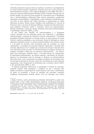 Al´em da Transa¸c˜ao: Uma Compara¸c˜ao do Pensamento dos Institucionalistas com os Evolucion´arios
realizado promissores avan¸cos te´oricos, emp´ıricos, conceituais e paradigm´aticos
no campo institucionalista. Igualmente contribui para isso a nova gera¸c˜ao de
institucionalistas europeus, como sugerem Hodgson et alii (1993). Para eles, o
futuro da economia institucional nos Estados Unidos, Canad´a e Europa est´a, em
grande medida, nas m˜aos da jovem gera¸c˜ao de economistas que se identiﬁcam
com o institucionalismo tradicional. Esses autores apresentam consider´avel
dinamismo, potencialidade e originalidade e est˜ao realizando contribui¸c˜oes que
v˜ao al´em de uma releitura das velhas doutrinas ou perpetuando as velhas
diferen¸cas sect´arias. Muitos desses trabalhos est˜ao publicados no Journal of
Economic Issues, nas ´areas de ﬁnan¸cas p´ublicas, economia do desenvolvimento,
meio ambiente econˆomico, direito e economia, ciˆencia do comportamento,
ﬁlosoﬁa, feminismo e assim por diante, incluindo teoria geral institucionalista
e metodologia. (Samuels (1995), p. 576).
O que uniﬁca essa “fam´ılia” de institucionalistas ´e a linguagem
comum, derivada dos trˆes princ´ıpios gerais que conformam o “paradigma
institucionalista”, resultante do respectivo corpo de conhecimento. 6
O referido
paradigma identiﬁca elementos ou cren¸cas comuns, os quais operam em n´ıveis
te´oricos e pr´aticos semelhantes, sem, entretanto, deixar de distinguir as v´arias
aplica¸c˜oes espec´ıﬁcas dentre os matizes institucionalistas. Seu primeiro ponto
´e o do papel do mercado como mecanismo guia da economia, ou, mais
amplamente, a concep¸c˜ao da economia enquanto organizada e orientada pelo
mercado. Questiona-se se ´e verdade que a escassez de recursos ´e alocada entre
usos alternativos pelo mercado? A real determina¸c˜ao de qualquer aloca¸c˜ao em
qualquer sociedade ´e dada pela sua estrutura organizacional — em resumo,
pelas suas institui¸c˜oes. Quando muito, o mercado apenas d´a cumprimento
`as institui¸c˜oes predominantes. Ao enfocar somente o mecanismo de mercado,
ignora-se os mecanismos reais de aloca¸c˜ao (). Embora os institucionalistas
discordem sobre o que ´e importante na an´alise neocl´assica do mecanismo puro
de mercado na aloca¸c˜ao de recursos, todos eles concordam que os mercados s˜ao
organizados e d˜ao cumprimento `as institui¸c˜oes que os formam (Ayres (1957),
p. 26, apud Samuels (1995), p. 571).
A segunda proposi¸c˜ao relaciona-se `a organiza¸c˜ao e controle da economia,
enquanto sistema mais abrangente e complexo do que o mercado. Isto
implica reconhecer a importˆancia de v´arios aspectos, tais como: a distribui¸c˜ao
de poder na sociedade; a forma de opera¸c˜ao dos mercados, enquanto
complexos institucionais atuando dentro e/ou em intera¸c˜ao com outros
6
Mesmo reiterando o car´ater n˜ao-marxista do pensamento institucionalista ´e comum entre
os ´ultimos vˆe-lo como uma linha n˜ao-mutuamente exclusiva em rela¸c˜ao ao marxismo. Para
Samuels (1995), p. 570: “Alguns institucionalistas consideram sua abordagem mutuamente
exclusiva com o neoclassicismo, enquanto outros, incluindo esse autor, consideram institucionalismo
e neoclassicismo como suplementares. Alguns institucionalistas consideram sua abordagem
mutuamente exclusiva com o marxismo, enquanto outros, incluindo esse autor, consideram
institucionalismo e marxismo como tendo importantes ´areas sobrepostas. H´a consider´avel
diversidade dentro da economia institucional. Tal heterogeneidade n˜ao ´e patol´ogica, mas sinal
de riqueza e fertilidade”.
EconomiA, Bras´ılia (DF), v.7, n.3, p.621–642, set/dez 2007 629
 