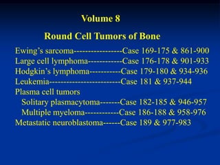 Volume 8
        Round Cell Tumors of Bone
Ewing’s sarcoma-----------------Case 169-175 & 861-900
Large cell lymphoma------------Case 176-178 & 901-933
Hodgkin’s lymphoma-----------Case 179-180 & 934-936
Leukemia-------------------------Case 181 & 937-944
Plasma cell tumors
  Solitary plasmacytoma-------Case 182-185 & 946-957
  Multiple myeloma------------Case 186-188 & 958-976
Metastatic neuroblastoma------Case 189 & 977-983
 