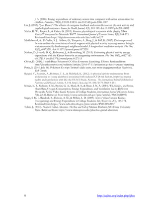 8 http://aajhss.org/index.php/ijhss
J. A. (2006). Energy expenditure of sedentary screen time compared with active screen time for
children. Pediatrics, 118(6), E1831-E1835. doi:10.1542/peds.2006-1087
Lin, J. (2015). “Just Dance”: The effects of exergame feedback and controller use on physical activity and
psychological outcomes. Games for Health Journal, 4(3), 183-189. doi:10.1089/g4h.2014.0092
Marks, D. W., Rispen, L., & Calara, G. (2015). Greater physiological responses while playing XBox
Kinect™ compared to Nintendo Wii™. International Journal of Exercise Science, 8(2), 164-173.
Retrieved from http://digitalcommons.wku.edu/ijes/vol8/iss2/7
Middelweerd, A., Te Velde, S. J., Abbott, G., Timperio, A., Brug, J., & Ball, K. (2017). Do intrapersonal
factors mediate the association of social support with physical activity in young women living in
socioeconomically disadvantaged neighbourhoods? A longitudinal mediation analysis. Plos One,
12(3), e0173231. doi:10.1371/journal.pone.0173231
Nathan, D., Huynh, D. Q., Rubenson, J., & Rosenberg, M. (2015). Estimating physical activity energy
expenditure with the Kinect Sensor in an exergaming environment. Plos One, 10(5), e0127113-
e0127113. doi:10.1371/journal.pone.0127113
Oliver, D. (2016). Health Buzz: Pokemon GO Has Everyone Exercising. USnews. Retrieved from
http://health.usnews.com/wellness/articles/2016-07-11/pokemon-go-has-everyone-exercising
Perez, S. (2016, July 16). Pokémon Go tops Twitter‟s daily users, sees more engagement than Facebook.
Tech Crunch.
Rangul, V., Bauman, A., Holmen, T. L., & Midthjell, K. (2012). Is physical activity maintenance from
adolescence to young adulthood associated with reduced CVD risk factors, improved mental
health and satisfaction with life: the HUNT Study, Norway. The International Journal of Behavioral
Nutrition and Physical Activity, 9, 144. http://doi.org/10.1186/1479-5868-9-144
Scheer, K. S., Siebrant, S. M., Brown, G. A., Shaw, B. S., & Shaw, I. N. A. (2014). Wii, Kinect, and Move.
Heart Rate, Oxygen Consumption, Energy Expenditure, and Ventilation due to Different
Physically Active Video Game Systems in College Students. International Journal of Exercise Science,
7(1), 22-32. Retrieved from https://www.ncbi.nlm.nih.gov/pmc/articles/PMC4831895/
Siegel, S. R., L.Haddock, B., Dubois, A. M., & Wilkin, L. D. (2009). Active Video/Arcade Games
(Exergaming) and Energy Expenditure in College Students. Int J Exerc Sci, 2(3), 165-174.
Retrieved from https://www.ncbi.nlm.nih.gov/pmc/articles/PMC2856349/
Tobin, J., (2004). Picachu’s Global Adventure- The Rise and Fall of Pokémon. Durham, NC: Duke University
Press. Retrieved from: https://www.dukeupress.edu/pikachus-global-adventure
 