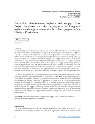 9 http://aajhss.org/index.php/ijhss
International Journal of Humanities and Social Sciences
p-ISSN: 1694-2620
e-ISSN: 1694-2639
Vol. 9 No. 1, pp. 9-16, ©IJHSS
Curriculum development, logistics and supply chain:
Project Incubator and the development of integrated
logistics and supply chain under the reform program of the
National Curriculum
Tipparat Sittiwong
Naresuan University,
Thailand
Abstract
Thailand being one of the members of ASEAN Economic Community has to compete in the
global economy. This has affected schools approach in preparing students in relation to AEC by
a policy of curriculum development to produce work personnel who are knowledgeable and
skillful. This research aims to 1. develop logistics and supply chains curriculum in high school, 2.
study the effects of using the curriculum, logistics and supply chain, and 3. evaluate the
satisfaction of using the curriculum of logistics and supply chain course. The samples were high
school students who volunteered to study in the logistics and supply chain course. The total
number of participants were 368: 320 lower secondary school students and 48 upper secondary
school students. The instruments used in the research were: 1. unstructured interviews and semi-
structured interviews, 2. evaluation of the appropriateness and consistency of the curriculum, 3.
Students’ achievement, and 4. students’ satisfaction level of the logistics and supply chain course.
The results showed that: 1. The development of logistics and supply chain curriculum have the
following elements: a) the requirements or policies of ASEAN AEC, b) government policy, c)
development policy of the province, d) the structure of the course, and e) the involvement of the
local community, and the curriculum is appropriate at a high level. 2. The achievement of the
students in junior high and senior high school in all subjects showed that their average score in
the post-test is higher than the pre-test with statistical significance of 0.01 level. The level of
skills in logistics and supply chain in all subjects shows that the students’ average scores are
higher than their previous scores with statistical significance at the 0.01 level. 3. Students are
satisfied with the logistics and supply chains course with a high mean level = 4.69 and standard
deviation of 0.35.
Keywords: curriculum development / logistics and supply chain / curriculum reform /
Incubation and Development of Integration
Introduction
The official establishment of ASEAN Economic Community (AEC) took place in 2015. This
consortium of 10 member countries in ASEAN is expected to result in an increase in the
 