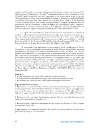10 http://aajhss.org/index.php/ijhss
member countries’ ability to negotiate and improve their respective nations and compete in the
global economy. Thailand, one of the ASEAN member countries, has been considered as a hub
of ASEAN and is in need to adapt itself to respond to the situations that would occur after
AEC’s establishment. These situations would be in the part of infrastructure and skilled labour
development. One more thing that Thailand had to prepare for in order to be the centre of
ASEAN, possessing strong characteristics, is the preparation of transport and logistics. Both the
management and the development of workers improve the capabilities of logistics companies.
Improvement of customs clearance method is also important, including the preparation of
personnel in line with logistics adequately and with quality to meet demands in the future.
The higher education institutions are the important part in preparing future workforce in
this field by educating them in relation to logistics and supply chain management. And, it is also
necessary to prepare students in elementary and secondary schools to have a basic understanding
of the logistics and supply chain in order to prepare them for higher learning (Office of National
Economic and Social Development, 2012; the Office of the Basic Education, 2004; Office of the
Provincial Strategy to develop the province, 2014; the Office of Phrae, 2013).
The importance of the abovementioned information is that it provides concept for the
development of logistics and supply chain curriculum, which is of course linked to the activity of
manufacturing and services to customers and consumers in order to deliver the value of
products and services with the highest efficiency in terms of reasonable cost, quality, and time.
This curriculum can be integrated in the contents or linked to various other courses to produce
graduates with the knowledge and preparedness to be a competitive worker in the future. The
course aims to provide students with basic knowledge of logistics and supply chain to be capable
professional staff of the public and private sectors. The students who graduate under the
program can become an entrepreneur, can continue to study at the university which offers higher
education in this field, or be employed locally (Learning Reform Committee, 2000; the Office of
the Basic Education, 2004; the Delegation of Thailand to UNESCO, 2006; the Ministry of
Education, 2015).
Objectives
1. To develop logistics and supply chain course for secondary students
2. To study the effects of logistics and supply chain course for secondary students
3. To determine the satisfaction level for the logistics and supply chain course
Expected beneficial outcomes
1. The creation of a curriculum that seeks to achieve the instructional goals of the educational
reform program of the National Education Curriculum. There are two logistics and supply chain
courses developed, one for junior high school (lower secondary level 1-3) and one for senior
high school (upper secondary level 4-5) for Sung Men Chanumpatham School, Phrae Province
2. The provision of a curriculum for developing students’ skills and knowledge that can respond
to the professions needed in Phrae Province
3. The development of learners in accordance with the strategic development of Phrae Province
in preparation for the AEC
4. Development of a prototype curriculum for schools to develop students for their future
profession, according to local conditions
 