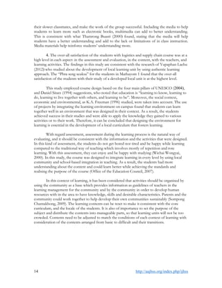 14 http://aajhss.org/index.php/ijhss
their slower classmates, and make the work of the group successful. Including the media to help
students to learn more such as electronic books, multimedia can add to better understanding.
This is consistent with what Thamrong Buasri (2000) found, stating that the media will help
students have a better understanding and add to the lack or limitations of in class instruction.
Media materials help reinforce students’ understanding more.
4. The over-all satisfaction of the students with logistics and supply chain course was at a
high level in each aspect: in the assessment and evaluation, in the content, with the teachers, and
learning activities. The findings in this study are consistent with the research of Yupaphan Laehu
(2012) who studied about the development of local learning unit by using authentic learning
approach. The “Phra seng seuksa” for the students in Mathayom 1 found that the over-all
satisfaction of the students with their study of a developed local unit is at the highest level.
This study employed course design based on the four main pillars of UNESCO (2004),
and Daniel Sitarz (1994) suggestions, who noted that education is “learning to know, learning to
do, learning to live together with others, and learning to be”. Moreover, the social context,
economic and environmental, as K.A. Freeman (1996) studied, were taken into account. The use
of projects by integrating the learning environment on campus found that students can learn
together well in an environment that was designed in their context. As a result, the students
achieved success in their studies and were able to apply the knowledge they gained to various
activities or to their work. Therefore, it can be concluded that designing the environment for
learning is essential in the development of a local curriculum that fosters learning.
With regard assessment, assessment during the learning process is the natural way of
evaluating, and it should be consistent with the information and the activities that were designed.
In this kind of assessment, the students do not get bored nor tired and be happy while learning
compared to the traditional way of teaching which involves mostly of repetition and rote
learning. With this assessment, they can enjoy and be happy with studying (Wichai Wongyai,
2000). In this study, the course was designed to integrate learning in every level by using local
community and school-based integration in teaching. As a result, the students had more
understanding about the content and could learn better while achieving the standards and
realising the purpose of the course (Office of the Education Council, 2007).
In this context of learning, it has been considered that activities should be organised by
using the community as a base which provides information as guidelines of teachers in the
learning management for the community and by the community in order to develop human
resources with in the area to have knowledge, skills and desirable characteristics. Parents and the
community could work together to help develop their own communities sustainably (Sompong
Chantakhong, 2009). The learning contents can be reset to make it consistent with the core
curriculum, and the locale of the students. It is also of importance to set the purpose of the
subject and distribute the contents into manageable parts, so that learning units will not be too
crowded. Contents need to be adjusted to match the conditions of each context of learning with
consideration of the contents arranged from basic to difficult and their transitions.
 
